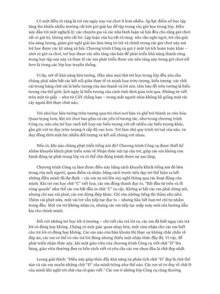 Có một điều rõ ràng là trẻ em ngày nay vui choi ít hon nhiều. Áp lực điểm số học tập
tăng lên khiến nhiều trường cắt bót giờ giải lao để tập trung vào giờ học trong lóp. Điều
này dẫn tói một nghịch lý; các chuyên gia và các nhà bình luận xã hội đều cho rằng giờ choi
rất có giá trị, không nên cắt bỏ. Lập luận của họ rất rõ ràng: não cần nghỉ ngoi, trẻ cần giải
tỏa năng lượng, giảm giờ nghỉ giải lao làm tăng trì trệ và chính trong các giờ choi này mà
trẻ học được các kỹ năng xã hội. Chưong trình Công cụ gợi ý một lọi ích hoàn toàn khác -
nhờ có giờ ra choi, trẻ học được các nền tảng căn bản để phát triển khả năng thành công
trong học tập sau này và thực tế các em phát triển được các nền tảng này trong giờ choi tốt
hon là trong các lóp học truyền thống.
Ví dụ, xét về khả năng liên tưởng. Hầu như mọi thứ trẻ học trong lóp đều yêu cầu
chúng phải nắm bắt các kết nối giữa thực tế và minh họa trừu tượng, biểu tượng: các chữ
cái trong bảng chữ cái là biểu tưựng của âm thanh và lòi nói; tấm bản đồ trên tường là biểu
tưựng của thế giói; lịch ngày là biểu tượng của cách tính thòi gian trôi qua. Những từ viết
trên một tờ giấy - như từ CÂY chẳng hạn - trong mắt người nhìn không hề giống một cái
cây ngoài đòi thực chút nào.
Trẻ nhỏ học liên tưởng trừu tượng qua trò choi noi bàn và ghế trở thành xe cứu hỏa.
Quan trọng hon, khi trò choi bao gồm cả các yếu tố tưong tác, như trong chưong trình
Công cụ, não của trẻ học cách kết họp các biểu tưựng vói rất nhiều các biểu tượng khác,
gần gũi vói tư duy trừu tượng ở cấp độ cao hon. Trẻ làm chủ quy trình trí tuệ của não, tư
duy đồng thòi một lúc nhiều đối tượng và kết nối chúng vói nhau.
Nếu có, khi nào chúng phát triển tiếng nói đó? Chưong trình Công cụ được thiết kế
nhằm khuyến khích phát triển sớm về Nhận thức nội tại của trẻ, giúp các em không còn
hành động tự phát trong lóp và có thể chủ động tránh đưực sự xao lãng.
Chưong trình Công cụ làm được điều này bằng cách khuyến khích tiếng nói đó bên
trong của mỗi người, quan điểm cá nhân, bằng cách trước tiên dạy trẻ thể hiện ra hết
những điều mình đã dự định - các em tự nói lên suy nghĩ thông qua các hoạt động của
mình. Khi trẻ em học chữ “C” viết hoa, các em đồng thanh đọc to, “Bắt đầu từ trên và đi
vòng quanh” như thể các em bắt đầu in chữ “C” ra vậy. Không ai bắt các em phải dừng nói,
nhưng chỉ sau vài phút, các em dừng điệp khúc. Chỉ còn những tiếng thì thầm nho nhỏ.
Thêm vài phút nữa, một vài trẻ vẫn tiếp tục đọc to - nhưng hầu hết bọn trẻ chỉ tự nhẩm
trong đầu. Một vài trẻ không nhận ra, nhưng các em tiếp tục mấp máy môi câu hướng dẫn
kia cho chính mình.
Đối vói những trẻ học tốt ở trường - chỉ viết câu trả lòi ra, các em đã biết ngay cấu trả
lòi có đúng hay không. Chúng có một giác quan nhạy bén, một cảm nhận cho các em biết
câu trả lòi có đúng hay không. Các em nào còn băn khoăn thì thực sự không chắc chắn về
đáp án; các em có thể có câu trả lòi đúng nhưng thiếu một nhận thức đầy đủ. Vì vậy, để
phát triển nhận thức này, khi một giáo viên của chưong trình Công cụ viết chữ “D” lên
bảng, giáo viên thường đưa ra bốn cách viết và yêu cầu các em chọn đâu là chữ đẹp nhất.
Leong giải thích: “Điều này giúp thúc đẩy khả năng tự phân tích chữ “D” đẹp là chữ thế
nào và các em muốn những chữ “D” của mình trông như thế nào. Các em sẽ tư duy về chữ D
của mình khi nghĩ tói chữ của cô giáo viết.” Các em ở những lóp Công cụ cũng thường
 