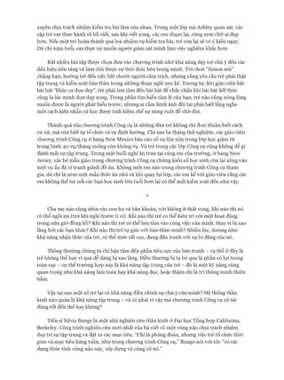 xuyên chịu trách nhiệm kiểm tra bài làm của nhau. Trong một lóp mà Ashley quan sát, các
cặp trẻ em thực hành về lối viết, sau khi viết xong, các em chụm lại, cùng xem chữ ai đẹp
hon. Nếu một trẻ hoàn thành qua loa nhiệm vụ kiểm tra bài, trẻ còn lại sẽ có ý kiến ngay.
Dù chỉ năm tuổi, em thực sự muốn người giám sát mình làm việc nghiêm khắc hon.
Rất nhiều bài tập đưực chọn đưa vào chưong trình nhờ khả năng dạy trẻ chú ý đến các
dấu hiệu nền tảng và làm chủ được sự thôi thúc bên trong mình. Trò choi “Simon nói”
chẳng hạn, hướng trẻ đến việc bắt chước người cầm trịch, nhung cũng yêu cầu trẻ phải thật
tập trung và kiểm soát bản thân trong nhũng đoạn nghỉ xen kẽ. Tưong tự, khi giáo viên bật
bài hát “khúc ca dọn dẹp”, trẻ phải lưu tâm đến bài hát để chắc chắn khi bài hát kết thúc
cũng là lúc mình dọn dẹp xong. Trong phần tìm hiểu tâm lý của bạn, trẻ nào cũng nóng lòng
muốn được là người phát biểu trước; nhung ai cầm hình ảnh đôi tai phải biết lắng nghe
một cách kiên nhẫn và học được tính kiềm chế sự nóng ruột để chờ đựi.
Thành quả của chưong trình Công cụ là nhũng đứa trẻ không chỉ đon thuần biết cách
cư xử, mà còn biết tự tổ chức và tự định hướng. Chỉ sau ba tháng thử nghiệm, các giáo viên
chưong trình Công cụ ở bang New Mexico báo cáo số vụ lộn xộn trong lóp học giảm từ
trung bình 40 vụ/tháng xuống còn không vụ. Và trẻ trong các lóp Công cụ cũng không dễ gì
đánh mất sự tập trung. Trong một buổi nghỉ ăn trưa tại căng-tin của trường, ở bang New
ơersey, các bé mẫu giáo trong chưong trình Công cụ chứng kiến số học sinh còn lại xông vào
một vụ ẩu đả vì tranh giành đồ ăn. Không một em nào trong chương trình Công cụ tham
gia, dù chỉ là ném một mẩu thức ăn nhỏ và khi quay lại lóp, các em kể vói giáo viên rằng các
em không thể tin nổi các bạn học sinh lớn tuổi hơn lại có thể mất kiểm soát đến như vậy.
*
Cha mẹ nào cũng nhìn vào con họ và băn khoăn, vói không ít thất vọng, khi nào thì nó
có thể ngồi im (trừ khi ngồi trước ti vi). Khi nào thì trẻ có thể kiên trì vói một hoạt động
trong nửa giờ đồng hồ? Khi nào thì trẻ có thể lưu tâm vào công việc của mình, thay vì bị xao
lãng bởi các bạn khác? Khi nào thì trẻ tự giác vói bản thân mình? Nhiều lúc, dường như
khả năng nhận thức của trẻ, có thể mức rất cao, đang đấu tranh vói sự lơ đãng của nó.
Thông thường chúng ta chỉ bận tâm đến phần tiêu cực của bức tranh - cụ thể ở đây là
trẻ không thể học vì quá dễ dàng bị xao lãng. Điều thường bị ta bỏ qua là phần có lợi trong
toàn cục - cụ thể trường họp này là khả năng tập trung của trẻ - đó là một kỹ năng cũng
quan trọng như khả năng làm toán hay khả năng đọc, hoặc thậm chí là trí thông minh thiên
bẩm.
Vậy tại sao một số trẻ lại có khả năng điều chỉnh sự chú ý của mình? Hệ thống thần
kinh nào quản lý khả năng tập trung - và có phải vì vậy mà chương trình Công cụ có tác
động tốt đến thế hay không?
Tiến sĩ Silvia Bunge là một nhà nghiên cứu thần kinh ở Đại học Tổng hợp Caliíornia,
Berkeley. Công trình nghiên cứu mới nhất của bà viết về một vùng não chịu trách nhiệm
duy trì sự tập trung và đặt ra các mục tiêu. “Chỉ là phỏng đoán, nhưng việc trẻ tổ chức thòi
gian và mục tiêu hàng tuần, như trong chương trình Công cụ,” Bunge nói với tôi: “có tác
dụng thức tỉnh vùng não này, xây dựng và củng cố nó.”
 