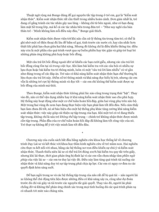 Thuật ngữ rộng mà Bunge dùng để gọi nguyên tắc tập trung ở trẻ em, gọi là “kiểm soát
nhận thức". Kiểm soát nhận thức rất cần thiết trong nhiều hoàn cảnh. Đon giản nhất là, trẻ
đang cố gắng tránh các tác nhân gây xao lãng - không chỉ từ bên ngoài, như có bạn đang
làm mặt hề trong lóp, mà kể cả các tác nhân bên trong đứa trẻ - “Như suy nghĩ của bản
thân trẻ - ‘Mình không làm nổi điều này đâu,”’ Bunge giải thích.
Kiểm soát nhận thức được viện tói khi não cần xử lý thông tin trong tâm trí; có thể là
ghi nhớ một số điện thoại đủ lâu để bấm số gọi, tính trước các nước cờ, hay cân nhắc hon
thiệt khi phải lựa chọn giữa hai khả năng. Nhưng đó không chỉ là điều khiển thông tin: điều
này còn là một phần của quá trình vưựt qua sự buồn phiền hay tức giận và giúp trẻ loại bỏ
những phản ứng không phù họp hoặc bốc đồng.
Một câu trả lòi bốc đồng ngoài đòi sẽ khiến các bạn cười giễu, nhưng các câu trả lòi
bốc đồng cũng tồn tại cả trong việc học. Khi làm bài kiểm tra vói các câu hỏi có nhiều sự
lựa chọn hoặc bài kiểm tra trí thông minh, luôn có một “câu trả lòi làm nhiễu” có vẻ gần
như đúng trong số các đáp án. Trẻ nào có khả năng kiểm soát nhận thức hạn chế thường bị
lừa chọn câu trả lòi này. Điểm số trí thông minh và khả năng đọc hiểu bị trừ, nhưng các em
vẫn là những trẻ cực kỳ thông minh và đọc tốt - các em chỉ không thể kiểm soát đưực sự
bốc đồng của mình mà thôi.
Theo Bunge, kiểm soát nhận thức không phải lúc nào cũng trong trạng thái “bật”. Thay
vào đó, não có thể vận dụng nhiều hay ít khả năng kiểm soát nhận thức sao cho phù họp.
Hệ thống này hoạt động như một cơ chế tuần hoàn hồi đáp, giữa hai vùng phụ trên não bộ.
Một trong hai vùng đo xem bạn đang thực hiện việc bạn phải làm tốt đến đâu. Nếu cảm thấy
bạn làm chưa đủ tốt, nó sẽ báo hiệu cho một hệ thống phụ khác tăng cường khả năng kiểm
soát nhận thức: việc này giúp cải thiện sự tập trung của bạn. Khi một trẻ có vẻ đang thiếu
tập trung, không chỉ là não trẻ không thểtập trung - chính trẻ không nhận thức được mình
cần tập trung. Phần đầu của cơ chế tuần hoàn hồi đáp đã không làm tốt công việc của nó.
Trẻ thực sự không để ý tới việc mình làm tốt đến đâu.
*
Chương này của cuốn sách bắt đầu bằng nghiên cứu khoa học thống kê về chương
trình Dạy Lái xe và kết thúc vói khoa học thần kinh nghiên cứu về trẻ mầm non. Hai nghiên
cứu thực ra kết nối vói nhau, bằng các hệ thống nơ-ron điều khiển sự chú ý và kiểm soát
nhận thức. Thanh thiếu niên lái xe có thể trả lời đúng 100% bài kiểm tra quy tắc trên giấy,
nhưng khi lái thực, thời gian phản ứng bị đình lại vì các em vẫn chưa nhập tâm phần ngữ
pháp của việc lái xe - các em tư duy lại việc đó. Điều này làm tăng quá trình tải xuống các
nhận thức và khả năng duy trì sự tập trung phải chịu áp lực. Các em có nguy cơ đưa ra các
quyết định kém sáng suốt.
Đê’ bạn ngồi trong xe và các hệ thống tập trung của não rất dễ bị quá tải - não người lái
xe không thể chủ động tiên liệu được những điều có khả năng xảy ra, cũng như dự đoán
trước dù chỉ vài giây và tải trước các nguyên tắc giải quyết. Thay vào đó, người lái phải
chống đỡ và không thể phản ứng chính xác trong mọi tình huống dù các quá trình phản xạ
có nhanh tới mức nào chăng nữa.
 