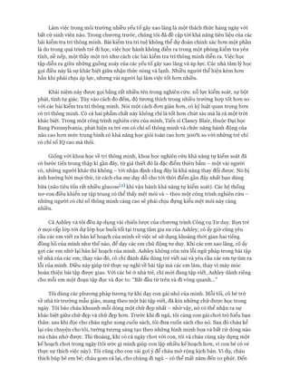 Làm việc trong môi trường nhiều yếu tố gây xao lãng là một thách thức hàng ngày vói
bất cứ sinh viên nào. Trong chưong trước, chúng tôi đã đề cập tói khả năng tiên liệu của các
bài kiểm tra trí thông minh. Bài kiểm tra trí tuệ không thể dự đoán chính xác hon một phần
là do trong quá trình trẻ đi học, việc học hành không diễn ra trong một phòng kiểm tra yên
tĩnh, nề nếp, một thầy một trò như cách các bài kiểm tra trí thông minh diễn ra. Việc học
tập diễn ra giữa những guồng xoáy của các yếu tố gây xao lãng và áp lực. Các nhà tâm lý học
gọi điều này là sự khác biệt giữa nhận thức nóng và lạnh. Nhiều người thể hiện kém hon
hẳn khi phải chịu áp lực, nhưng vài người lại làm việc tốt hon nhiều.
Khái niệm này đưực gọi bằng rất nhiều tên trong nghiên cứu: nỗ lực kiểm soát, sự bột
phát, tính tự giác. Tùy vào cách đo đếm, độ tưong thích trong nhiều trường họp tốt hon so
vói các bài kiểm tra trí thông minh. Nói một cách đon giản hon, có kỷ luật quan trọng hon
có trí thông minh. Có cả hai phẩm chất này không chỉ là tốt hon chút xíu mà là cả một tròi
khác biệt. Trong một công trình nghiên cứu của mình, Tiến sĩ Clancy Blair, thuộc Đại học
Bang Pennsylvania, phát hiện ra trẻ em có chỉ số thông minh và chức năng hành động của
não cao hon mức trung bình có khả năng học giỏi toán cao hon 300% so vói nhũng trẻ chỉ
có chỉ số IQ cao mà thôi.
Giống vói khoa học về trí thông minh, khoa học nghiên cứu khả năng tự kiểm soát đã
có bước tiến trong thập kỉ gần đây, từ giả thiết đó là đặc điểm thiên bẩm - một vài người
có, nhũng người khác thì không - tói nhận định rằng đây là khả năng thay đổi được. Nó bị
ảnh hưởng bởi mọi thứ, từ cách cha mẹ dạy dỗ cho tói thòi điểm gần đây nhất bạn dùng
bữa (não tiêu tốn rất nhiều glucose^2] khi vận hành khả năng tự kiểm soát). Các hệ thống
nơ-ron điều khiển sự tập trung có thể thấy mệt mỏi và - theo một công trình nghiên cứu -
những người có chỉ số thông minh càng cao sẽ phải chịu đựng kiểu mệt mỏi này càng
nhiều.
Cả Ashley và tôi đều áp dụng vài chiến lưực của chưong trình Công cụ Tư duy. Bọn trẻ
ở mọi cấp lóp tói dự lóp học buổi tối tại trung tâm gia sư của Ashley; cô ấy giờ cũng yêu
cầu các em viết ra bản kế hoạch của mình về việc sẽ sử dụng khoảng thời gian hai tiếng
đồng hồ của mình như thế nào, để dạy các em chủ động tư duy. Khi các em xao lãng, cô ấy
gựi các em nhớ lại bản kế hoạch của mình. Ashley không còn sửa lỗi ngữ pháp trong bài tập
về nhà của các em; thay vào đó, cô chỉ đánh dấu dòng trẻ viết sai và yêu cầu các em tự tìm ra
lỗi của mình. Điều này giúp trẻ thực sự nghĩ về bài tập mà các em làm, thay vì máy móc
hoàn thiện bài tập được giao. Vói các bé ở nhà trẻ, chỉ mói đang tập viết, Ashley dành riêng
cho mỗi em một đoạn tập đọc và đọc to: “Bắt đầu từ trên và đi vòng quanh...”
Tôi dùng các phưong pháp tưong tự khi dạy con gái nhỏ của mình. Mỗi tối, cô bé trở
về nhà từ trường mẫu giáo, mang theo một bài tập viết, đã kín những chữ được học trong
ngày. Tôi bảo cháu khoanh mỗi dòng một chữ đẹp nhất - nhờ vậy, nó có thể nhận ra sự
khác biệt giữa chữ đẹp và chữ đẹp hon. Trước khi đi ngủ, tôi cùng con gái choi trò hiểu bạn
thân: sau khi đọc cho cháu nghe xong cuốn sách, tôi đưa cuốn sách cho nó. Sau đó cháu kể
lại câu chuyện cho tôi, tưởng tượng sáng tạo theo những hình minh họa và bất cứ dòng nào
mà cháu nhớ được. Thi thoảng, khi có cả ngày choi vói con, tôi và cháu cùng xây dựng một
kế hoạch choi trong ngày (tôi ước gì mình giúp con lập nhiều kế hoạch hon, vì con bé có vẻ
thực sự thích việc này). Tôi cũng cho con vài gựi ý để cháu mở rộng kịch bản. Ví dụ, cháu
thích búp bê em bé; cháu gom cả lại, cho chúng đi ngủ - có thể mất năm đến 10 phút. Đến
 