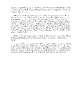 đấy cháu không biết làm gì tiếp nữa. Tôi khuyến khích cháu đánh thức búp bê dậy, đưa búp
bê đến trường và sau đó đi dã ngoại. Những chi tiết này giúp trí tưởng tưựng của cháu bay
bổng suốt cả giờ sau đó.
Ở Neptune, New ơersey, một trong các em bé tham gia lóp Công cụ mầm non đầu tiên
chính là con trai ba tuổi của Sally Millaway, cháu tên George. “Thằng bé có những nhu cầu
đặc biệt,” Millaway nói. Cô ấy tin rằng chưong trình Công cụ tốt cho trẻ em nói chung,
nhưng vói George thì sao? “Con trai tôi phát triển chậm về khả năng nói và ngôn ngữ, thật
sốt ruột - nó không nói một lòi nào hết. Cháu chưa bị chẩn đoán là tự kỷ, nhưng cháu có
mọi dấu hiệu báo động của bệnh này.” Cuối thu năm đó, George được phát hiện có vấn đề
về nghe - cháu nghe đưực các âm thanh, nhưng như thể nghe dưới nước, âm thanh không
rõ ràng. “Tháng 11, chúng tôi phẫu thuật bỏ hạch vòm họng cho cháu. Cháu bắt đầu nói ba
ngày sau khi phẫu thuật.”
“Và tôi, từ chỗ nghĩ rằng con mình cả đòi này tàn tật, bỗng nhiên nhận ra rằng cháu có
đủ thòi gian để bù đắp lại tất cả,” Millaway nói. “Liệu có bao giờ cháu bắt kịp các bạn
không?”
Lo ngại của Millavvay không tồn tại lâu. Cô ấy không thể tin đưực con trai mình tiến bộ
nhanh đến thế và nghĩ tất cả là nhờ chưong trình Công cụ. Sau ba năm theo học chưong
trình - hai năm nhà trẻ và một năm mẫu giáo - cậu bé đã hoàn toàn vượt qua những khiếm
khuyết bẩm sinh của mình. George hiện đang học lóp Hai thuộc chưcmg trình năng khiếu,
còn chưong trình Công cụ đang được áp dụng tại tất cả các lóp mẫu giáo ở Neptune.
 