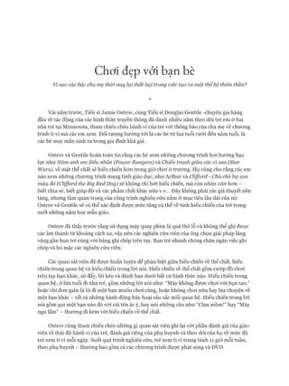 Chơi đẹp với bạn bè
Vỉ sao các bậc cha mẹ thòi nay lại thất bại trong việc tạo ra một thếhệ thiên thần?
*
Vài năm trước, Tiến sĩ Jamie Ostrov, cùng Tiến sĩ Douglas Gentile -chuyên gia hàng
đầu về tác động của các hình thức truyền thông đã dành nhiều năm theo dõi trẻ em ở hai
nhà trẻ tại Minnesota, tham chiếu chéo hành vi của trẻ vói thông báo của cha mẹ về chưong
trình ti vi mà các em xem. Đối tưựng hướng tói là các bé từ hai tuổi rưỡi đến năm tuổi, là
các bé may mắn sinh ra trong gia đình khá giả.
Ostrov và Gentile hoàn toàn tin rằng các bé xem những chưong trình hoi hướng bạo
lực như Năm anh em Siêu nhân (Power Rangers) và Chiến tranh giữa các vì sao (Star
Wars), về mặt thể chất sẽ hiếu chiến hon trong giờ choi ở trường. Họ cũng cho rằng các em
nào xem những chưong trình mang tính giáo dục, như Arthur và Cỉifford - Chú chó bự con
màu đỏ (Clifford the Big Red Dog) sẽ không chỉ bớt hiếu chiến, mà còn nhân văn hon -
biết chia sẻ, biết giúp đỡ và các phẩm chất khác nữa v.v... Đây không phải các giả thuyết nền
tảng, nhung tầm quan trọng của công trình nghiên cứu nằm ở mục tiêu lâu dài của nó:
Ostrov và Gentile sẽ có thể xác định đưực mức tăng cụ thể về tính hiếu chiến của trẻ trong
suốt nhũng năm học mẫu giáo.
Ostrov đã thấy trước rằng sử dụng máy quay phim là quá thô lỗ và không thể ghi đưực
các âm thanh từ khoảng cách xa, vậy nên các nghiên cứu viên của ông chọn giải pháp lảng
vảng gần bọn trẻ cùng vói bảng ghi chép trên tay. Bọn trẻ nhanh chóng chán ngán việc ghi
chép và bỏ mặc các nghiên cứu viên.
Các quan sát viên đã đưực huấn luyện để phân biệt giữa hiếu chiến về thể chất, hiếu
chiến trong quan hệ và hiếu chiến trong lòi nói. Hiếu chiến về thể chất gồm cướp đồ choi
trên tay bạn khác, xô đẩy, lôi kéo và đánh bạn dưới bất cứ hình thức nào. Hiếu chiến trong
quan hệ, ở lứa tuổi đi nhà trẻ, gồm những lòi nói như: “Mày không đưực choi vói bọn tao,”
hoặc chỉ đon giản là lờ đi một bạn muốn choi cùng, hoặc không choi nữa hay bịa chuyện về
một bạn khác - tất cả những hành động hủy hoại sâu sắc mối quan hệ. Hiếu chiến trong lòi
nói gồm gọi một bạn nào đó vói cái tên ác ý, hay nói những câu như “Câm mồm!” hay “Mày
ngu lắm” - thường đi kèm vói hiếu chiến về thể chất.
Ostrov cũng tham chiếu chéo những gì quan sát viên ghi lại vói phần đánh giá của giáo
viên về thái độ hành vi của trẻ, đánh giá riêng của phụ huynh và theo dõi của họ về mức độ
trẻ xem ti vi mỗi ngày. Suốt quá trình nghiên cứu, trẻ xem ti vi trung bình 11 giờ mỗi tuần,
theo phụ huynh - thường bao gồm cả các chưcmg trình được phát sóng và DVD.
 
