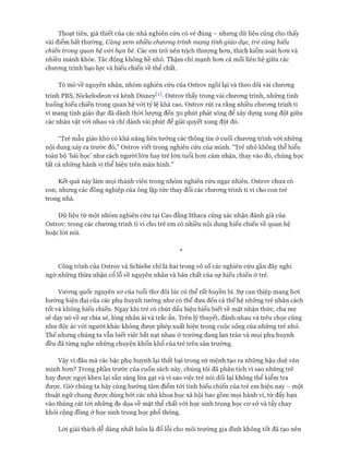 Thoạt tiên, giả thiết của các nhà nghiên cứu có vẻ đúng - nhưng dữ liệu cũng cho thấy
vài điểm bất thường. Càng xem nhiều chuông trình mang tính giáo dục, trẻ càng hiếu
chiến trong quan hệ vói bạn bè. Các em trở nên trịch thượng hon, thích kiểm soát hon và
nhiều mánh khóe. Tác động không hề nhỏ. Thậm chí mạnh hon cả mối liên hệ giữa các
chưong trình bạo lực và hiếu chiến về thể chất.
Tò mò về nguyên nhân, nhóm nghiên cứu của Ostrov ngồi lại và theo dõi vài chưong
trình PBS, Nickelodeon và kênh Disneyw. Ostrov thấy trong vài chưong trình, nhũng tình
huống hiếu chiến trong quan hệ vói tỷ lệ khá cao. Ostrov rút ra rằng nhiều chưong trình ti
vi mang tính giáo dục đã dành thời lưựng đến 30 phút phát sóng để xây dụng xung đột giữa
các nhân vật vói nhau và chỉ dành vài phút để giải quyết xung đột đó.
“Trẻ mẫu giáo khó có khả năng liên tưởng các thông tin ở cuối chưong trình vói nhũng
nội dung xảy ra trước đó,” Ostrov viết trong nghiên cứu của mình. “Trẻ nhỏ không thể hiểu
toàn bộ ‘bài học’ như cách ngưòi lớn hay trẻ lớn tuổi hon cảm nhận, thay vào đó, chúng học
tất cả những hành vi thể hiện trên màn hình.”
Kết quả này làm mọi thành viên trong nhóm nghiên cứu ngạc nhiên. Ostrov chưa có
con, nhung các đồng nghiệp của ông lập tức thay đổi các chưong trình ti vi cho con trẻ
trong nhà.
Dữ liệu từ một nhóm nghiên cứu tại Cao đẳng Ithaca cũng xác nhận đánh giá của
Ostrov: trong các chưong trình ti vi cho trẻ em có nhiều nội dung hiếu chiến về quan hệ
hoặc lòi nói.
*
Công trình của Ostrov và Schiebe chỉ là hai trong vô số các nghiên cứu gần đây nghi
ngờ những thừa nhận cổ lỗ về nguyên nhân và bản chất của sự hiếu chiến ở trẻ.
Vương quốc nguyên sơ của tuổi thơ đôi lúc có thể rất huyền bí. Sự can thiệp mang hơi
hướng hiện đại của các phụ huynh tưởng như có thể đưa đến cả thế hệ những trẻ nhân cách
tốt và không hiếu chiến. Ngay khi trẻ có chút dấu hiệu hiểu biết về mặt nhận thức, cha mẹ
sẽ dạy nó về sự chia sẻ, lồng nhân ái và trắc ẩn. Trên lý thuyết, đánh nhau và trêu chọc cũng
như độc ác vói người khác không được phép xuất hiện trong cuộc sống của những trẻ nhỏ.
Thế nhưng chúng ta vẫn biết việc bắt nạt nhau ở trường đang lan tràn và mọi phụ huynh
đều đã từng nghe những chuyện khốn khổ của trẻ trên sân trường.
Vậy vì đâu mà các bậc phụ huynh lại thất bại trong sứ mệnh tạo ra những hậu duệ văn
minh hơn? Trong phần trước của cuốn sách này, chúng tôi đã phân tích vì sao những trẻ
hay được ngợi khen lại sẵn sàng lừa gạt và vì sao việc trẻ nói dối lại không thể kiểm tra
được. Giờ chúng ta hãy cùng hướng tâm điểm tói tính hiếu chiến của trẻ em hiện nay - một
thuật ngữ chung được dùng bởi các nhà khoa học xã hội bao gồm mọi hành vi, từ đẩy bạn
vào thùng cát tới những đe dọa về mặt thể chất vói học sinh trung học cơ sở và tẩy chay
khỏi cộng đồng ở học sinh trung học phổ thông.
Lòi giải thích dễ dàng nhất luôn là đổ lỗi cho môi trường gia đình không tốt đã tạo nên
 