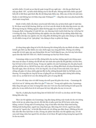 sự hiếu chiến. Có một sự an tâm kỳ quặc trong lối suy nghĩ này - chỉ cần gia đình bạn là
một gia đình “tốt”, sự hiếu chiến không còn là vấn đề nữa. Nhưng tính hiếu chiến quá phổ
biến để có thể được giải thích đầy đủ chỉ bằng luận điểm này. Điều này sẽ đưa tói một mâu
thuẫn có một không hai vói Hiệu ứng Lake Wobegont2] - rằng hầu như mọi phụ huynh đều
dưói mức trung bình.
Hành vi hiếu chiến vẫn đưực xem là một biểu hiện của sự kém thích nghi về mặt tâm
lý. Nó được xem là bất thường, lệch lạc và (ở trẻ em) đó chính là dấu hiệu báo trước các vấn
đề trong tưong lai. Những nguyên nhân thường gặp của sự hiếu chiến có thể là xung đột
trong gia đình, trừng phạt về mặt thể xác, các chưong trình truyền hình bạo lực và bị bạn bè
ở trường tẩy chay. Trong khi không nhà nghiên cứu nào định rút lại những nhận định này,
quan điểm chủ đạo của nghiên cứu cho rằng điều đó không đon giản như chúng ta vẫn nghĩ
và rất nhiều trong số các “giải pháp” của chúng ta thực ra phản tác dụng.
*
Ai cũng từng nghe rằng trẻ sẽ bị tổn thưong khi chứng kiến cha mẹ đánh cãi nhau, nhất
là kiểu gào thét cay độc khiến các cuộc chiến ngày nay càng phổ biến. Nhung còn những
xung đột cũ rích ngày này qua tháng khác thì sao? Suốt thập kỷ qua, câu hỏi này luôn được
quan tâm đặc biệt bởi Tiến sĩ E. Mark Cummings tại Đại học Notre Dame.
Cummings nhận ra mọi trẻ đều chứng kiến cha mẹ hay những người mà chúng quan
tâm mạt sát nhau về những vấn đề hết sức vặt vãnh như quên lấy đồ giặt khô, trả hóa đon,
hay tói lưựt ai lái xe khi đi chung. Trong các nghiên cứu mà Cummings yêu cầu phụ huynh
ghi lại mỗi khi cãi cọ, bất kể lớn hay nhỏ, mỗi cặp vự chồng điển hình cãi nhau khoảng tám
lần mỗi ngày, theo các bà mẹ. (Vói các ông bố, con số này ít hon một chút.) Các cặp vự
chồng nổi giận vói nhau nhiều gấp hai đến ba lần những khoảnh khắc họ thể hiện sự yêu
thưong. Và trong khi các ông bố bà mẹ cố gắng để con cái không phải chứng kiến những
cuộc cãi cọ, sự thật là trẻ con vẫn chứng kiến 45% số xung đột đó.
Trẻ em rất nhạy cảm vói chất lượng của mối quan hệ giữa cha và mẹ - Cummings đã
mô tả trẻ em là “những máy đếm Gai-ghe^ cảm xúc.” Trong một nghiên cứu, Cummings
thấy rằng cảm giác an toàn và trạng thái cảm xúc ở trẻ em chịu ảnh hưởng từ mối quan hệ
giữa cha và mẹ nhiều hon là từ mối quan hệ trực tiếp giữa cha mẹ và con cái.
Vậy thì, có phải phụ huynh đang làm trẻ khốn khổ vói mỗi vụ cãi nhau vặt đó? Cũng
không hẳn như vậy.
Theo các thí nghiệm của Cummings, ông dàn dựng nhũng cuộc tranh cãi cho trẻ chứng
kiến và đo lại các phản ứng của trẻ, đôi khi lấy cả mẫu nước bọt để đo hoóc-môn căng
thẳng, cortisol. Trong một số trường họp, ông có hai diễn viên thực hiện tình huống.
Những tình huống khác, người mẹ cũng tham gia. Khi cùng chờ vói trẻ, người mẹ nhận
cuộc gọi từ “người cha,” và bà bắt đầu tranh cãi vói chồng qua điện thoại. (Những gì bà nói
hầu như đều theo kịch bản có sẵn.) Trong các phiên bản khác của thí nghiệm này, trẻ chỉ
xem một băng video hai người lớn cãi nhau và trẻ được đề nghị tưởng tưựng hai người đó
là cha mẹ mình.
 