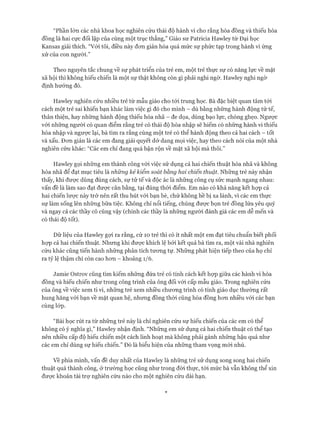 “Phần lớn các nhà khoa học nghiên cứu thái độ hành vi cho rằng hòa đồng và thiếu hòa
đồng là hai cực đối lập của cùng một trục thẳng,” Giáo sư Patricia Hawley từ Đại học
Kansas giải thích. “Vói tôi, điều này đon giản hóa quá mức sự phức tạp trong hành vi ứng
xử của con người.”
Theo nguyên tắc chung về sự phát triển của trẻ em, một trẻ thực sự có năng lực về mặt
xã hội thì không hiếu chiến là một sự thật không còn gì phải nghi ngờ. Havvley nghi ngờ
định hướng đó.
Hawley nghiên cứu nhiều trẻ từ mẫu giáo cho tói trung học. Bà đặc biệt quan tâm tói
cách một trẻ sai khiến bạn khác làm việc gì đó cho mình - dù bằng những hành động tử tế,
thân thiện, hay những hành động thiếu hòa nhã - đe dọa, dùng bạo lực, chòng ghẹo. Ngưực
vói những người có quan điểm rằng trẻ có thái độ hòa nhập sẽ hiếm có những hành vi thiếu
hòa nhập và ngược lại, bà tìm ra rằng cùng một trẻ có thể hành động theo cả hai cách - tốt
và xấu. Đon giản là các em đang giải quyết dở dang mọi việc, hay theo cách nói của một nhà
nghiên cứu khác: “Các em chỉ đang quá bận rộn về mặt xã hội mà thôi.”
Hawley gọi những em thành công vói việc sử dụng cả hai chiến thuật hồa nhã và không
hòa nhã để đạt mục tiêu là những kẻ kiểm soát bằng hai chiến thuật. Những trẻ này nhận
thấy, khi được dùng đúng cách, sự tử tế và độc ác là những công cụ sức mạnh ngang nhau:
vấn đề là làm sao đạt đưực cân bằng, tại đúng thòi điểm. Em nào có khả năng kết họp cả
hai chiến lưực này trở nên rất thu hút vói bạn bè, chứ không hề bị xa lánh, vì các em thực
sự làm sống lên những bữa tiệc. Không chỉ nổi tiếng, chúng đưực bọn trẻ đồng lứa yêu quý
và ngay cả các thầy cô cũng vậy (chính các thầy là những người đánh giá các em dễ mến và
có thái độ tốt).
Dữ liệu của Hawley gựi ra rằng, cứ 10 trẻ thì có ít nhất một em đạt tiêu chuẩn biết phối
họp cả hai chiến thuật. Nhưng khi đưực khích lệ bởi kết quả bà tìm ra, một vài nhà nghiên
cứu khác cũng tiến hành những phân tích tưong tự. Những phát hiện tiếp theo của họ chỉ
ra tỷ lệ thậm chí còn cao hon - khoảng 1/6.
Jamie Ostrov cũng tìm kiếm những đứa trẻ có tính cách kết họp giữa các hành vi hòa
đồng và hiếu chiến như trong công trình của ông đối vói cấp mẫu giáo. Trong nghiên cứu
của ông về việc xem ti vi, những trẻ xem nhiều chưong trình có tính giáo dục thường rất
hung hăng vói bạn về mặt quan hệ, nhưng đồng thòi cũng hòa đồng hem nhiều vói các bạn
cùng lóp.
“Bài học rút ra từ những trẻ này là chỉ nghiên cứu sự hiếu chiến của các em có thể
không có ý nghĩa gì,” Hawley nhận định. “Những em sử dụng cả hai chiến thuật có thể tạo
nên nhiều cấp độ hiếu chiến một cách linh hoạt mà không phải gánh những hậu quả như
các em chỉ dùng sự hiếu chiến.” Đó là biểu hiện của những tham vọng mới nhú.
về phía mình, vấn đề duy nhất của Hawley là những trẻ sử dụng song song hai chiến
thuật quá thành công, ở trường học cũng như trong đòi thực, tói mức bà vẫn không thể xin
đưực khoản tài trự nghiên cứu nào cho một nghiên cứu dài hạn.
 