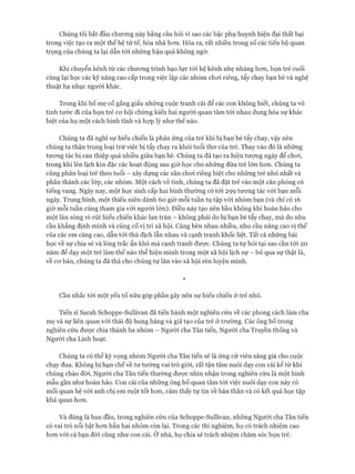 Chúng tôi bắt đầu chương này bằng câu hỏi vì sao các bậc phụ huynh hiện đại thất bại
trong việc tạo ra một thế hệ tử tế, hòa nhã hơn. Hóa ra, rất nhiều trong số các tiến bộ quan
trọng của chúng ta lại dẫn tói những hậu quả không ngờ.
Khi chuyển kênh từ các chương trình bạo lực tói hệ kênh nhẹ nhàng hơn, bọn trẻ cuối
cùng lại học các kỹ năng cao cấp trong việc lập các nhóm chơi riêng, tẩy chay bạn bè và nghệ
thuật hạ nhục người khác.
Trong khi bố mẹ cố gắng giấu những cuộc tranh cãi để các con không biết, chúng ta vô
tình tước đi của bọn trẻ cơ hội chứng kiến hai người quan tâm tói nhau dung hòa sự khác
biệt của họ một cách bình tĩnh và họp lý như thế nào.
Chúng ta đã nghĩ sự hiếu chiến là phản ứng của trẻ khi bị bạn bè tẩy chay, vậy nên
chúng ta thận trọng loại trừ việc bị tẩy chay ra khỏi tuổi thơ của trẻ. Thay vào đó là những
tương tác bị can thiệp quá nhiều giữa bạn bè. Chúng ta đã tạo ra hiện tượng ngày để chơi,
trong khi lên lịch kín đặc các hoạt động sau giờ học cho những đứa trẻ lớn hơn. Chúng ta
cũng phân loại trẻ theo tuổi - xây dựng các sân chơi riêng biệt cho những trẻ nhỏ nhất và
phân thành các lóp, các nhóm. Một cách vô tình, chúng ta đã đặt trẻ vào một căn phòng có
tiếng vang. Ngày nay, một học sinh cấp hai bình thường có tói 299 tương tác vói bạn mỗi
ngày. Trung bình, một thiếu niên dành 60 giờ mỗi tuần tụ tập với nhóm bạn (và chỉ có 16
giờ mỗi tuần cùng tham gia với người lớn). Điều này tạo nên bầu không khí hoàn hảo cho
một làn sóng vi-rút hiếu chiến khác lan tràn - không phải do bị bạn bè tẩy chay, mà do nhu
cầu khẳng định mình và củng cố vị trí xã hội. Càng bên nhau nhiều, nhu cầu nâng cao vị thế
của các em càng cao, dẫn tói thù địch lẫn nhau và cạnh tranh khốc liệt. Tất cả những bài
học về sự chia sẻ và lòng trắc ẩn khó mà cạnh tranh được. Chúng ta tự hỏi tại sao cần tới 20
năm để dạy một trẻ làm thế nào thể hiện mình trong một xã hội lịch sự - bỏ qua sự thật là,
về cơ bản, chúng ta đã thả cho chúng tự lăn vào xã hội rèn luyện mình.
*
Cần nhắc tói một yếu tố nữa góp phần gây nên sự hiếu chiến ở trẻ nhỏ.
Tiến sĩ Sarah Schoppe-Sullivan đã tiến hành một nghiên cứu về các phong cách làm cha
mẹ và sự liên quan với thái độ hung hăng và giả tạo của trẻ ở trường. Các ông bố trong
nghiên cứu được chia thành ba nhóm - Người cha Tân tiến, Người cha Truyền thống và
Người cha Linh hoạt.
Chúng ta có thể kỳ vọng nhóm Người cha Tân tiến sẽ là ứng cử viên sáng giá cho cuộc
chạy đua. Không bị hạn chế về tư tưởng vai trò giói, rất tận tâm nuôi dạy con cái kể từ khi
chúng chào đòi, Người cha Tân tiến thường được nhìn nhận trong nghiên cứu là một hình
mẫu gần như hoàn hảo. Con cái của những ông bố quan tâm tới việc nuôi dạy con này có
mối quan hệ vói anh chị em ruột tốt hơn, cảm thấy tự tin về bản thân và có kết quả học tập
khả quan hơn.
Và đúng là ban đầu, trong nghiên cứu của Schoppe-Sullivan, những Người cha Tân tiến
có vai trò nổi bật hơn hẳn hai nhóm còn lại. Trong các thí nghiệm, họ có trách nhiệm cao
hơn vói cả bạn đòi cũng như con cái. Ở nhà, họ chia sẻ trách nhiệm chăm sóc bọn trẻ.
 
