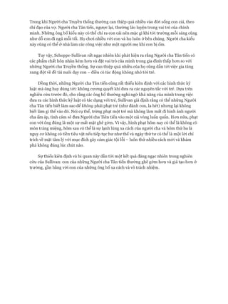 Trong khi Người cha Truyền thống thường can thiệp quá nhiều vào đòi sống con cái, theo
chỉ đạo của vự. Người cha Tân tiến, ngược lại, thường lão luyện trong vai trò của chính
mình. Những ông bố kiểu này có thể chỉ ra con cái nên mặc gì khi tói trường mỗi sáng cũng
như dỗ con đi ngủ mỗi tối. Họ choi nhiều vói con và họ luôn ở bên chúng. Ngưòi cha kiểu
này cũng có thể ở nhà làm các công việc như một người mẹ khi con bị ốm.
Tuy vậy, Schoppe-Sullivan rất ngạc nhiên khi phát hiện ra rằng Người cha Tân tiến có
các phẩm chất hôn nhân kém hon và đặt vai trò của mình trong gia đình thấp hon so vói
những Người cha Truyền thống. Sự can thiệp quá nhiều của họ cũng dẫn tói việc gia tăng
xung đột về đề tài nuôi dạy con - điều có tác động không nhỏ tói trẻ.
Đồng thòi, những Người cha Tân tiến cũng rất thiếu kiên định vói các hình thức kỷ
luật mà ông hay dùng tói: không cưong quyết khi đưa ra các nguyên tắc vói trẻ. Dựa trên
nghiên cứu trước đó, cho rằng các ông bố thường nghi ngờ khả năng của mình trong việc
đưa ra các hình thức kỷ luật có tác dụng vói trẻ, Sullivan giả định rằng có thể những Người
cha Tân tiến biết làm sao để không phải phạt trẻ (như đánh con, la hét) nhưng lại không
biết làm gì thế vào đó. Nói cụ thể, trừng phạt một trẻ mà không làm mất đi hình ảnh người
cha ấm áp, tình cảm sẽ đưa Người cha Tiên tiến vào một cái vòng luẩn quẩn. Hon nữa, phạt
con vói ông đúng là một sự mất mặt ghê gớm. Vì vậy, hình phạt hôm nay có thể là không có
món tráng miệng, hôm sau có thể là sự lạnh lùng xa cách của người cha và hôm thứ ba là
nguy cơ không có tiền tiêu vặt nếu tiếp tục hư như thế và ngày thứ tư có thể là một lòi chỉ
trích về mặt tâm lý vói mục đích gây cảm giác tội lỗi - luôn thử nhiều cách mói và khám
phá không đúng lúc chút nào.
Sự thiếu kiên định và bi quan này dẫn tói một kết quả đáng ngạc nhiên trong nghiên
cứu của Sullivan: con của những Người cha Tân tiến thường ghê gớm hơn và giả tạo hơn ở
trường, gần bằng vói con của những ông bố xa cách và vô trách nhiệm.
 