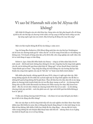 Vì sao bé Hannah nói còn bé Alỵssa thì
không?
Bất chấp lòi khuyên của các nhà khoa học, hàng năm các bậc phụ huynh vẫn chỉ hàng
tỷ đô la cho các bài tập và chưcmg trình video vối hy vọng có thể tạo bước nhảy vọt cho
kỹ năng ngôn ngữ của con mình. Đâu là hư&ng đi đúng cho mục tiêu này?
Một con bão truyền thông đã đổ bộ vào tháng 11 năm 2007.
Tạp chí hàng đầu Pedỉatrics (Nhi Khoa) đăng một báo cáo của Đại học Washington:
các bé xem các chưong trình gọi là “video cho bé” có số từ vựng ít hon hẳn so vói những em
không xem. Vói doanh số hàng năm đạt 4,8 tỷ đô la Mỹ, nền công nghiệp sản xuất video cho
trẻ sơ sinh đang có nguy cơ báo động.
Robert A. Iger, Giám đốc Điều hành của Disney - công ty sở hữu nhãn hiệu Em bé
Anh-xtanh - đã đi một bước không theo thông lệ vói việc công khai hạ bệ công trình nghiên
cứu đó, mô tả những kết quả được phát hiện là “đáng ngờ” và học thuyết được trình bày
“hoàn thành quá sơ lược”. Ông cũng lên tiếng chỉ trích thông cáo của trường đại học hậu
thuẫn cho công trình nghiên cứu này là “bất cẩn” và “hoàn toàn thiếu trách nhiệm.”
Rất nhiều phụ huynh, những người đã mua DVD, cũng có ý nghi ngờ như vậy. Một
trong những nguyên do lớn nhất cho sự hoài nghi này là công trình nghiên cứu đã đưa ra
những kết quả lạ lùng không thể lý giải được. Theo dữ liệu lưu trữ, hầu như tất cả các dạng
phim và chương trình truyền hình cho trẻ em đều được mang ra mổ xẻ - từ chương trình
Nàng tiên cá (The Little Mermaid) của Disney tới Thần tượng Âm nhạc Mỹ (American
Idol) - đều ổn với trẻ nhỏ. Chính các chương trình DVD cho trẻ sơ sinh - và chỉ những
chương trình này mà thôi - mới cần phải xem xét. Iger mô tả kết quả tìm kiếm không gì
hơn là “phi lý”.
Vì đâu mà những chương trình DVD này - vốn được trẻ em toàn thế giới yêu thích -
lại có thể có tác động xấu đến chúng?
Báo cáo này thực ra chỉ là công trình tiếp nối của một nghiên cứu khác được thực hiện
nhằm mục đích kiểm tra xem, liệu có đúng phụ huynh đang dùng ti vi như một dạng vú em
điện tử hay không. Rất nhiều ý kiến học thuật đã cho rằng đúng - cha mẹ đặt trẻ trước
video trong những lúc nói chuyện điện thoại hoặc nấu bữa tối - nhưng chưa có ai cố gắng
tìm hiểu lý thuyết này có cơ sở hay không.
 