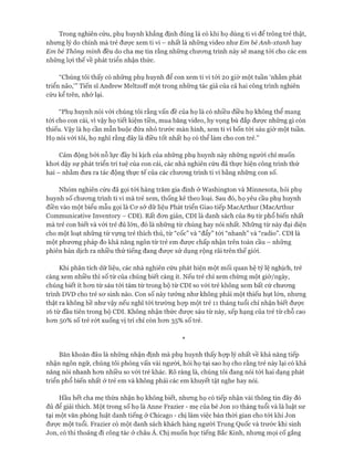 Trong nghiên cứu, phụ huynh khẳng định đúng là có khi họ dùng ti vi để trông trẻ thật,
nhưng lý do chính mà trẻ đưực xem ti vi - nhất là những video như Em bé Anh-xtanh hay
Em bé Thông minh đều do cha mẹ tin rằng những chưong trình này sẽ mang tói cho các em
những lựi thế về phát triển nhận thức.
“Chúng tôi thấy có những phụ huynh để con xem ti vi tói 20 giờ một tuần ‘nhằm phát
triển não,’” Tiến sĩ Andrew Meltzoff một trong những tác giả của cả hai công trình nghiên
cứu kể trên, nhớ lại.
“Phụ huynh nói vói chúng tôi rằng vấn đề của họ là có nhiều điều họ không thể mang
tói cho con cái, vì vậy họ tiết kiệm tiền, mua băng video, hy vọng bù đắp được những gì còn
thiếu. Vậy là họ cần mẫn buộc đứa nhỏ trước màn hình, xem ti vi bốn tói sáu giờ một tuần.
Họ nói vói tôi, họ nghĩ rằng đây là điều tốt nhất họ có thể làm cho con trẻ.”
Cảm động bởi nỗ lực đầy bi kịch của những phụ huynh này những người chỉ muốn
khoi dậy sự phát triển trí tuệ của con cái, các nhà nghiên cứu đã thực hiện công trình thứ
hai - nhằm đưa ra tác động thực tế của các chưong trình ti vi bằng những con số.
Nhóm nghiên cứu đã gọi tói hàng trăm gia đình ở Washington và Minnesota, hỏi phụ
huynh số chưong trình ti vi mà trẻ xem, thống kế theo loại. Sau đó, họ yêu cầu phụ huynh
điền vào một biểu mẫu gọi là Cơ sở dữ liệu Phát triển Giao tiếp MacArthur (MacArthur
Communicative Inventory - CDI). Rất đon giản, CDI là danh sách của 89 từ phổ biến nhất
mà trẻ con biết và vói trẻ đủ lớn, đó là những từ chúng hay nói nhất. Những từ này đại diện
cho một loạt những từ vựng trẻ thích thú, từ “cốc” và “đẩy” tói “nhanh” và “radio”. CDI là
một phưcmg pháp đo khả năng ngôn từ trẻ em đưực chấp nhận trên toàn cầu - những
phiên bản dịch ra nhiều thứ tiếng đang đưực sử dụng rộng rãi trên thế giói.
Khi phân tích dữ liệu, các nhà nghiên cứu phát hiện một mối quan hệ tỷ lệ nghịch, trẻ
càng xem nhiều thì số từ của chúng biết càng ít. Nếu trẻ chỉ xem chừng một giờ/ngày,
chúng biết ít hon từ sáu tói tám từ trong bộ từ CDI so vói trẻ không xem bất cứ chưong
trình DVD cho trẻ sơ sinh nào. Con số này tưởng như không phải một thiếu hụt lớn, nhưng
thật ra không hề như vậy nếu nghĩ tói trường họp một trẻ 11 tháng tuổi chỉ nhận biết được
16 từ đầu tiên trong bộ CDI. Không nhận thức được sáu từ này, xếp hạng của trẻ từ chỗ cao
hơn 50% số trẻ rớt xuống vị trí chỉ còn hơn 35% số trẻ.
*
Băn khoăn đâu là những nhận định mà phụ huynh thấy họp lý nhất về khả năng tiếp
nhận ngôn ngữ, chúng tôi phỏng vấn vài người, hỏi họ tại sao họ cho rằng trẻ này lại có khả
năng nói nhanh hơn nhiều so với trẻ khác. Rõ ràng là, chúng tôi đang nói tói hai dạng phát
triển phổ biến nhất ở trẻ em và không phải các em khuyết tật nghe hay nói.
Hầu hết cha mẹ thừa nhận họ không biết, nhưng họ có tiếp nhận vài thông tin đây đó
đủ để giải thích. Một trong số họ là Anne Frazier - mẹ của bé Jon 10 tháng tuổi và là luật sư
tại một văn phòng luật danh tiếng ở Chicago - chị làm việc bán thời gian cho tói khi Jon
được một tuổi. Frazier có một danh sách khách hàng người Trung Quốc và trước khi sinh
Jon, có thi thoảng đi công tác ở châu Á. Chị muốn học tiếng Bắc Kinh, nhưng mọi cố gắng
 