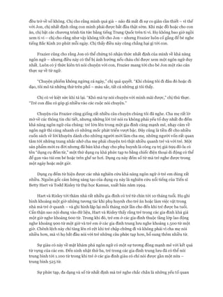 đều trở về số không. Chị cho rằng mình quá già - não đã mất đi sự co giãn cần thiết - vì thế
với Jon, chị nhất định rằng con mình phải được bắt đầu thật sớm. Khi mặc đồ hoặc cho con
ăn, chị bật các chưong trình tin tức bằng tiếng Trung Quốc trên ti vi. Họ không bao giờ ngồi
xem ti vi - chị cho rằng như vậy không tốt cho Jon - nhưng Frazier luôn cố gắng để bé nghe
tiếng Bắc Kinh 20 phút mỗi ngày. Chị thấy điều này cũng chẳng hại gì tói con.
Frazier cũng cho rằng Jon có thể chứng tỏ nhận thức nhất định của mình về khả năng
ngôn ngữ - nhưng điều này có thể bị ảnh hưởng nếu cháu chỉ được xem một ngôn ngữ duy
nhất. Luôn có ý thức kiên trì nói chuyện vói con, Frazier mang tói cho bé Jon một rào cản
thực sự về từ ngữ.
“Chuyện phiếm không ngừng cả ngày,” chị quả quyết. “Khi chúng tôi đi đâu đó hoặc đi
dạo, tôi mô tả những thứ trên phố - màu sắc, tất cả những gì tôi thấy.
Chị có vẻ kiệt sức khi tả lại. “Khó mà tự nói chuyện với mình mãi được,” chị thú thực.
“Trẻ con đâu có góp gì nhiều vào các cuộc nói chuyện.”
Chuyện của Frazier cũng giống rất nhiều câu chuyện chúng tôi đã nghe. Cha mẹ rất lờ
mờ về các thông tin chi tiết, nhung những lòi trẻ nói ra không phải yếu tố duy nhất đo đếm
khả năng ngôn ngữ của chúng: trẻ lớn lên trong một gia đình càng mạnh mẽ, nhạy cảm về
ngôn ngữ thì càng nhanh có những mốc phát triển vượt bậc. Đây cũng là tiền đề cho nhiều
cuốn sách về lòi khuyên dành cho những người mói làm cha mẹ, những người vốn rất quan
tâm tói những trang nhắc nhở cha mẹ phải chuyện trò thật nhiều quanh trẻ và vói trẻ. Một
sản phẩm mói ra đòi nhưng đã bán khá chạy cho phụ huynh là công cụ trị giá 699 đô-la có
tên “dụng cụ đếm từ,” một thử dụng cụ khá phức tạp to bằng chiếc điện thoại di động có thể
để gọn vào túi em bé hoặc trên ghế xe hoi. Dụng cụ này đếm số từ mà trẻ nghe được trong
một ngày hoặc một giờ.
Dụng cụ đếm từ hiện được các nhà nghiên cứu khả năng ngôn ngữ ở trẻ em dùng rất
nhiều. Nguồn gốc cảm hứng sáng tạo của dụng cụ này là nghiên cứu nổi tiếng của Tiến sĩ
Betty Hart và Todd Risley từ Đại học Kansas, xuất bản năm 1994.
Hart và Risley tói thăm nhà rất nhiều gia đình có trẻ từ chín tói 10 tháng tuổi. Họ ghi
hình khoảng một giờ những tưong tác khi phụ huynh cho trẻ ăn hoặc làm việc vặt trong
nhà mà trẻ ở quanh - và ghi hình lặp lại mỗi tháng một lần cho đến khi trẻ đưực ba tuổi.
Cẩn thận sao nội dung vào dữ liệu, Hart và Risley thấy rằng trẻ trong các gia đình khá giả
một giờ nghe khoảng 600 từ. Trong khi đó, trẻ em ở các gia đình thuộc tầng lóp lao động
nghe khoảng 900 từ một giờ và trẻ em ở các gia đình trung lưu nghe khoảng 1.500 từ một
giờ. Chênh lệch này chỉ tăng lên rõ rệt khi trẻ chập chững đi và không phải vì cha mẹ nói
nhiều hon, mà vì họ bắt đầu nói vói trẻ những câu phức tạp hon, bổ sung thêm nhiều từ.
Sự giàu có này về mặt khám phá ngôn ngữ có một sự tưong đồng mạnh mẽ vói kết quả
từ vụng của các em. Đến sinh nhật thứ ba, trẻ trong các gia đình trung lưu đã có thể nói
trung bình tói 1.100 từ trong khi trẻ ở các gia đình giàu có chỉ nói được gần một nửa -
trung bình 525 từ.
Sự phức tạp, đa dạng và số từ nhất định mà trẻ nghe chắc chắn là nhũng yếu tố quan
 