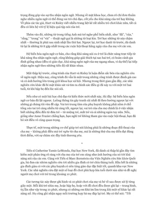 trọng đóng góp vào sự thu nhận ngôn ngữ. Nhưng về mặt khoa học, chưa rõ chỉ đon thuần
nghe nhiều ngôn ngữ có thể đóng vai trò chủ đạo, cốt yếu cho khả năng của trẻ hay không,
về phía các tác giả, Hart và Risley viết nhiều trang liệt kê rất nhiều trò choi khác nữa, tất cả
đều có liên hệ vói tỷ lệ hiệu quả tập nói của trẻ.
Thêm vào đó, những từ trong tiếng Anh mà trẻ nghe phổ biến nhất, như “đã”, “của,”
“rằng,” “trong” và “vài” - thuật ngữ gọi là những từ loại kín. Trẻ học những từ này chậm
nhất - thường là phải sau sinh nhật ĩần thứ hai. Ngược lại, trẻ học danh từ trước, dù danh
từ lại là những từ ít gặp nhất trong các cuộc hội thoại hằng ngày của cha mẹ vói các em.
Hệ biến hóa ngôn ngữ cơ bản, cho rằng khả năng nói ra ở trẻ là chức năng trực tiếp từ
khả năng thu nhận ngôn ngữ, cũng không giúp giải thích tại sao hai trẻ, có hoàn cảnh gia
đình giống nhau (đều có giáo dục, khả năng ngôn ngữ của mẹ ngang nhau, ví dụ thể) lại tiếp
nhận ngôn ngữ theo những tiến độ rất khác nhau.
Một thập kỷ trước, công trình của Hart và Risley là luận điểm sắc bén của nghiên cứu
về ngôn ngữ. Hiện nay, công trình đó vẫn là một trong những công trình được đánh giá cao
và có ảnh hưởng lớn trong giói khoa học xã hội. Nhưng trong thòi gian gần đây, các nhà
nghiên cứu khác đã bí mật khảo sát và tìm ra chính xác điều gì đã xảy ra vói một trẻ hai
tuổi, từ khi bập bẹ đến lúc nói sõi.
Nếu như có một bài học chủ đạo từ kiến thức mói nhất này, thì đây: hệ biến hóa ngôn
ngữ cơ bản đã lật ngược. Luồng thông tin gây tranh cãi nhất đi theo hướng ngược lại với
những gì chúng tôi vừa đề cập. Vai trò trung tâm của phụ huynh không phải nằm ở chỗ
tống vào tai trẻ càng nhiều từ càng tốt, ngược lại, vai trò của cha mẹ chính là ở việc nhận
biết những điều đến từ đứa trẻ - từ miệng trẻ, mắt trẻ và cả những ngón tay nữa. Nếu,
giống như Anne Frazier chẳng hạn, bạn nghĩ trẻ không tham gia vào cuộc hội thoại, bạn đã
bỏ sót điều vô cùng quan trọng.
Thực tế, một trong những cơ chế giúp trẻ nói không phải là những đoạn đối thoại của
cha mẹ - không phải điều mà trẻ nghe từ cha mẹ, mà là những thứ cha mẹ diễn đạt đúng
thòi điểm, vói sự chăm sóc đầy tình thương yêu.
*
Tiến sĩ Catherine Tamis-LeMonda, Đại học New York, đã dành cả thập kỉ gần đây tìm
kiếm một phản ứng rõ ràng với cha mẹ của trẻ em cũng như ảnh hưởng của nó tói khả
năng nói của các em. Cùng vói Tiến sĩ Marc Bornstein của Viện Nghiên cứu Sức khỏe Quốc
gia, bà đưa các nhóm nghiên cứu tói nhiều gia đình có trẻ chín tháng tuổi. Hầu hết là những
gia đình giàu có vói các phụ huynh có nền tảng giáo dục đặc biệt tốt, quanh khu vực New
York. Các nhà nghiên cứu đặt một số loại đồ chơi phù họp lứa tuổi dưới sàn nhà và đề nghị
người mẹ chơi vói trẻ trong khoảng 10 phút.
Các tương tác này được ghi hình và 10 phút chơi của mẹ và bé về sau được xử lý từng
giây một. Mỗi khi trẻ nhìn mẹ, hoặc bập bẹ, hoặc vói đồ chơi đều được ghi lại - trung bình,
65 lần như vậy trong 10 phút, nhưng có những em khá im lìm trong khi một số khác lại rất
năng nổ. Họ cũng ghi nhận ngay mỗi trường họp bà mẹ đáp lại trẻ. Mẹ có thể nói: “Tốt
 