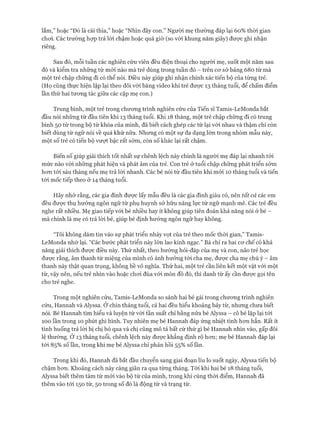 lắm,” hoặc “Đó là cái thìa,” hoặc “Nhìn đây con.” Người mẹ thường đáp lại 60% thòi gian
choi. Các trường họp trả lòi chậm hoặc quá giờ (so với khung năm giây) được ghi nhận
riêng.
Sau đó, mỗi tuần các nghiên cứu viên đều điện thoại cho người mẹ, suốt một năm sau
đó và kiểm tra những từ mói nào mà trẻ dùng trong tuần đó - trên cơ sở bảng 680 từ mà
một trẻ chập chững đi có thể nói. Điều này giúp ghi nhận chính xác tiến bộ của từng trẻ.
(Họ cũng thực hiện lặp lại theo dõi vói băng video khi trẻ được 13 tháng tuổi, để chấm điểm
lần thứ hai tương tác giữa các cặp mẹ con.)
Trung bình, một trẻ trong chương trình nghiên cứu của Tiến sĩ Tamis-LeMonda bắt
đầu nói những từ đầu tiên khi 13 tháng tuổi. Khi 18 tháng, một trẻ chập chững đi có trung
bình 50 từ trong bộ từ khóa của mình, đã biết cách ghép các từ lại với nhau và thậm chí còn
biết dùng từ ngữ nói về quá khứ nữa. Nhưng có một sự đa dạng lớn trong nhóm mẫu này,
một số trẻ có tiến bộ vượt bậc rất sớm, còn số khác lại rất chậm.
Biến số giúp giải thích tốt nhất sự chênh lệch này chính là người mẹ đáp lại nhanh tới
mức nào vói những phát hiện và phát âm của trẻ. Con trẻ ở tuổi chập chững phát triển sớm
hơn tới sáu tháng nếu mẹ trả lòi nhanh. Các bé nói từ đầu tiên khi mói 10 tháng tuổi và tiến
tới mốc tiếp theo ở 14 tháng tuổi.
Hãy nhớ rằng, các gia đình được lấy mẫu đều là các gia đình giàu có, nên tất cả các em
đều được thụ hưởng ngôn ngữ từ phụ huynh sở hữu năng lực từ ngữ mạnh mẽ. Các trẻ đều
nghe rất nhiều. Mẹ giao tiếp vói bé nhiều hay ít không giúp tiên đoán khả năng nói ở bé -
mà chính là mẹ có trả lòi bé, giúp bé định hướng ngôn ngữ hay không.
“Tôi không dám tin vào sự phát triển nhảy vọt của trẻ theo mốc thòi gian,” Tamis-
LeMonda nhớ lại. “Các bước phát triển này lớn lao kinh ngạc.” Bà chỉ ra hai cơ chế có khả
năng giải thích được điều này. Thứ nhất, theo hướng hỏi-đáp của mẹ và con, não trẻ học
được rằng, âm thanh từ miệng của mình có ảnh hưởng tới cha mẹ, được cha mẹ chú ý - âm
thanh này thật quan trọng, không hề vô nghĩa. Thứ hai, một trẻ cần liên kết một vật với một
từ, vậy nên, nếu trẻ nhìn vào hoặc chơi đùa vói món đồ đó, thì danh từ ấy cần được gọi tên
cho trẻ nghe.
Trong một nghiên cứu, Tamis-LeMonda so sánh hai bé gái trong chương trình nghiên
cứu, Hannah và Alyssa. Ở chín tháng tuổi, cả hai đều hiểu khoảng bảy từ, nhưng chưa biết
nói. Bé Hannah tìm hiểu và luyện từ với tần suất chỉ bằng nửa bé Alyssa - cô bé lặp lại tới
100 ĩần trong 10 phút ghi hình. Tuy nhiên mẹ bé Hannah đáp ứng nhiệt tình hơn hẳn. Rất ít
tình huống trả lòi bị chị bỏ qua và chị cũng mô tả bất cứ thứ gì bé Hannah nhìn vào, gấp đôi
lệ thường. Ở 13 tháng tuổi, chênh lệch này được khẳng định rõ hơn; mẹ bé Hannah đáp lại
tói 85% số lần, trong khi mẹ bé Alyssa chỉ phản hồi 55% số lần.
Trong khi đó, Hannah đã bắt đầu chuyển sang giai đoạn líu lo suốt ngày, Alyssa tiến bộ
chậm hơn. Khoảng cách này càng giãn ra qua từng tháng. Tới khi hai bé 18 tháng tuổi,
Alyssa biết thêm tám từ mói vào bộ từ của mình, trong khi cùng thòi điểm, Hannah đã
thêm vào tới 150 từ, 50 trong số đó là động từ và trạng từ.
 