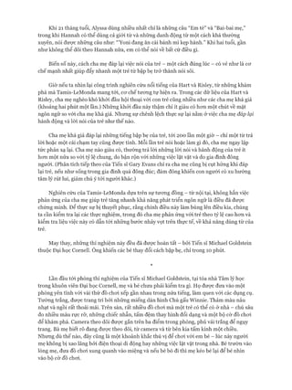 Khi 21 tháng tuổi, Alyssa dùng nhiều nhất chỉ là những câu “Em tè” và “Bai-bai mẹ,”
trong khi Hannah có thể dùng cả giói từ và những danh động từ một cách khá thường
xuyên, nói đưực những câu như: “Yoni đang ăn cái bánh mì kẹp hành.” Khi hai tuổi, gần
như không thể dõi theo Hannah nữa, em có thể nói về bất cứ điều gì.
Biến số này, cách cha mẹ đáp lại việc nói của trẻ - một cách đúng lúc - có vẻ như là cơ
chế mạnh nhất giúp đẩy nhanh một trẻ từ bập bẹ trở thành nói sõi.
Giờ nếu ta nhìn lại công trình nghiên cứu nổi tiếng của Hart và Risley, từ những khám
phá mà Tamis-LeMonda mang tói, cơ chế tương tự hiện ra. Trong các dữ liệu của Hart và
Risley, cha mẹ nghèo khó khởi đầu hội thoại với con trẻ cũng nhiều như các cha mẹ khá giả
(khoảng hai phút một lần.) Những khởi đầu này thậm chí ít giàu có hơn một chút về mặt
ngôn ngữ so với cha mẹ khá giả. Nhưng sự chênh lệch thực sự lại nằm ở việc cha mẹ đáp lại
hành động và lòi nói của trẻ như thế nào.
Cha mẹ khá giả đáp lại những tiếng bập bẹ của trẻ, tói 200 lần một giờ - chỉ một từ trả
lòi hoặc một cái chạm tay cũng được tính. Mỗi lần trẻ nói hoặc làm gì đó, cha mẹ ngay lập
tức phản xạ lại. Cha mẹ nào giàu có, thường trả lòi những lòi nói và hành động của trẻ ít
hơn một nửa so với tỷ lệ chung, do bận rộn với những việc lặt vặt và do gia đình đông
người. (Phân tích tiếp theo của Tiến sĩ Gary Evans chỉ ra cha mẹ cũng bị cụt hứng khi đáp
lại trẻ, nếu như sống trong gia đình quá đông đúc; đám đông khiến con người có xu hướng
tâm lý rút lui, giảm chú ý tói người khác.)
Nghiên cứu của Tamis-LeMonda dựa trên sự tương đồng - từ nội tại, không hẳn việc
phản ứng của cha mẹ giúp trẻ tăng nhanh khả năng phát triển ngôn ngữ là điều đã được
chứng minh. Để thực sự bị thuyết phục, rằng chính điều này làm bùng lên điều kia, chúng
ta cần kiểm tra lại các thực nghiệm, trong đó cha mẹ phản ứng vói trẻ theo tỷ lệ cao hơn và
kiểm tra liệu việc này có dẫn tới những bước nhảy vọt trên thực tế, về khả năng dùng từ của
trẻ.
May thay, những thí nghiệm này đều đã được hoàn tất - bởi Tiến sĩ Michael Goldstein
thuộc Đại học Cornell. Ông khiến các bé thay đổi cách bập bẹ, chỉ trong 10 phút.
*
Lần đầu tới phòng thí nghiệm của Tiến sĩ Michael Goldstein, tại tòa nhà Tâm lý học
trong khuôn viên Đại học Cornell, mẹ và bé chưa phải kiểm tra gì. Họ được đưa vào một
phòng yên tĩnh với vài thứ đồ choi xếp gần nhau trong nửa tiếng, làm quen với các dụng cụ.
Tường trắng, được trang trí bởi những miếng dán hình Chú gấu Winnie. Thảm màu nâu
nhạt và ngồi rất thoải mái. Trên sàn, rất nhiều đồ chơi mà một trẻ có thể có ở nhà - chú sâu
đo nhiều màu rực rỡ, những chiếc nhẫn, tấm đệm thay hình đổi dạng và một bộ cờ đồ chơi
để khám phá. Camera theo dõi được gắn trên ba điểm trong phòng, phủ vải trắng để ngụy
trang. Bà mẹ biết rõ đang được theo dõi, từ camera và từ bên kia tấm kính một chiều.
Nhưng dù thế nào, đây cũng là một khoảnh khắc thú vị để chơi với em bé - lúc này người
mẹ không bị xao lãng bởi điện thoại di động hay những việc lặt vặt trong nhà. Bé trườn vào
lòng mẹ, đưa đồ chơi xung quanh vào miệng và nếu bé bò đi thì mẹ kéo bé lại để bé nhìn
vào bộ cờ đồ chơi.
 