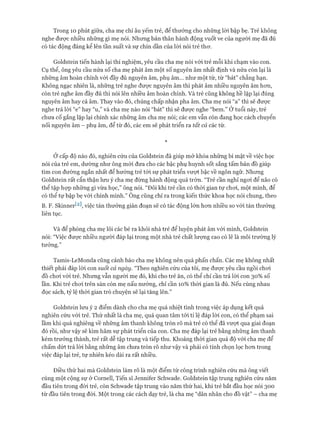 Trong 10 phút giữa, cha mẹ chỉ âu yếm trẻ, để thưởng cho những lòi bập bẹ. Trẻ không
nghe được nhiều những gì mẹ nói. Nhưng bản thân hành động vuốt ve của người mẹ đã đủ
có tác động đáng kể lên tần suất và sự chín dần của lòi nói trẻ thơ.
Goldstein tiến hành lại thí nghiệm, yêu cầu cha mẹ nói vói trẻ mỗi khi chạm vào con.
Cụ thể, ông yêu cầu nửa số cha mẹ phát âm một số nguyên âm nhất định và nửa còn lại là
những âm hoàn chỉnh vói đầy đủ nguyên âm, phụ âm... như một từ, từ “bát” chẳng hạn.
Không ngạc nhiên là, những trẻ nghe được nguyên âm thì phát âm nhiều nguyên âm hơn,
còn trẻ nghe âm đầy đủ thì nói lên nhiều âm hoàn chỉnh. Và trẻ cũng không hề lặp lại đúng
nguyên âm hay cả âm. Thay vào đó, chúng chấp nhận pha âm. Cha mẹ nói “a” thì sẽ được
nghe trả lời “e” hay “u,” và cha mẹ nào nói “bát” thì sẽ được nghe “bem.” Ởtuổi này, trẻ
chưa cố gắng lặp lại chính xác những âm cha mẹ nói; các em vẫn còn đang học cách chuyển
nối nguyên âm - phụ âm, để từ đó, các em sẽ phát triển ra tất cả các từ.
*
Ở cấp độ nào đó, nghiên cứu của Goldstein đã giúp mở khóa những bí mật về việc học
nói của trẻ em, dường như ông mói đưa cho các bậc phụ huynh sốt sắng tấm bản đồ giúp
tìm con đường ngắn nhất để hướng trẻ tói sự phát triển vượt bậc về ngôn ngữ. Nhưng
Goldstein rất cẩn thận lưu ý cha mẹ đừng hành động quá trớn. “Trẻ cần nghỉ ngoi để não có
thể tập họp những gì vừa học,” ông nói. “Đôi khi trẻ cần có thời gian tự chơi, một mình, để
có thể tự bập bẹ với chính mình.” Ông cũng chỉ ra trong kiến thức khoa học nói chung, theo
B. F. Skinner^2], việc tán thưởng gián đoạn sẽ có tác động lớn hơn nhiều so với tán thưởng
liên tục.
Và để phòng cha mẹ lôi các bé ra khỏi nhà trẻ để luyện phát âm vói mình, Goldstein
nói: “Việc được nhiều người đáp lại trong một nhà trẻ chất lượng cao có lẽ là môi trường lý
tưởng.”
Tamis-LeMonda cũng cảnh báo cha mẹ không nên quá phấn chấn. Các mẹ không nhất
thiết phải đáp lòi con suốt cả ngày. “Theo nghiên cứu của tôi, mẹ được yêu cầu ngồi chơi
đồ chơi với trẻ. Nhưng vẫn người mẹ đó, khi cho trẻ ăn, có thể chỉ cần trả lòi con 30% số
lần. Khi trẻ chơi trên sàn còn mẹ nấu nướng, chỉ cần 10% thòi gian là đủ. Nếu cùng nhau
đọc sách, tỷ lệ thời gian trò chuyện sẽ lại tăng lên.”
Goldstein lưu ý 2 điểm dành cho cha mẹ quá nhiệt tình trong việc áp dụng kết quả
nghiên cứu vói trẻ. Thứ nhất là cha mẹ, quá quan tâm tói tỉ lệ đáp lời con, có thể phạm sai
lầm khi quá nghiêng về những âm thanh không tròn rõ mà trẻ có thể đã vượt qua giai đoạn
đó rồi, như vậy sẽ kìm hãm sự phát triển của con. Cha mẹ đáp lại trẻ bằng những âm thanh
kém trưởng thành, trẻ rất dễ tập trung và tiếp thu. Khoảng thòi gian quá độ vói cha mẹ để
chấm dứt trả lòi bằng những âm chưa tròn rõ như vậy và phải có tính chọn lọc hơn trong
việc đáp lại trẻ, tự nhiên kéo dài ra rất nhiều.
Điều thứ hai mà Goldstein làm rõ là một điểm từ công trình nghiên cứu mà ông viết
cùng một cộng sự ở Cornell, Tiến sĩ Jennifer Schvvade. Goldstein tập trung nghiên cứu năm
đầu tiên trong đời trẻ, còn Schwade tập trung vào năm thứ hai, khi trẻ bắt đầu học nói 300
từ đầu tiên trong đòi. Một trong các cách dạy trẻ, là cha mẹ “dãn nhãn cho đồ vật” - cha mẹ
 