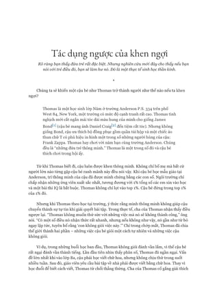 Tác dụng ngược của khen ngợi
Rõ ràng bạn thấy đứa trẻ rất đặc biệt. Nhung nghiên cứu mói đây cho thấy nếu bạn
nói v&i trẻ điều đó, bạn sẽ làm hư nó. Đó là một thực tếsinh học thần kinh.
*
Chúng ta sẽ khiến một cậu bé như Thomas trở thành người như thế nào nếu ta khen
ngợi?
Thomas là một học sinh lóp Năm ở trường Anderson p.s.334 trên phố
West 84, New York, một trường có mức độ cạnh tranh rất cao. Thomas tinh
nghịch mói cắt ngắn mái tóc dài màu hung của mình cho giống James
Bondtd (cậu bé mang ảnh Daniel Craigt2] đến tiệm cắt tóc). Nhưng không
giống Bond, cậu ưa thích bộ đồng phục gồm quần túi hộp và một chiếc áo
thun chữ T có phù hiệu in hình một trong số những người hùng của cậu:
Frank Zappa. Thomas hay choi vói năm bạn cùng trường Anderson. Chúng
đều là “những đứa trẻ thông minh.” Thomas là một trong số đó và cậu bé
thích choi trong hội ấy.
Từ khi Thomas biết đi, cậu luôn đưực khen thông minh. Không chỉ bố mẹ mà bất cứ
người lớn nào từng gặp cậu bé ranh mãnh này đều nói vậy. Khi cậu bé học mẫu giáo tại
Anderson, trí thông minh của cậu đã được minh chứng bằng các con số. Ngôi trường chỉ
chấp nhận những ứng viên xuất sắc nhất, tưong đưong với 1% tổng số các em xin vào học
và một bài thi IQ là bắt buộc. Thomas không chỉ lọt vào top 1%. Cậu bé đứng trong top 1%
của 1% đó.
Nhưng khi Thomas theo học tại trường, ý thức rằng mình thông minh không giúp cậu
chuyển thành sự tự tin khi giải quyết bài tập. Trong thực tế, cha của Thomas nhận thấy điều
ngưực lại. “Thomas không muốn thử sức vói những việc mà nó sẽ không thành công,” ông
nói. “Có một số điều nó nhận thức rất nhanh, nhưng nếu không như vậy, nó gần như từ bỏ
ngay lập tức, tuyên bố rằng ‘con không giỏi việc này.’” Chỉ trong chóp mắt, Thomas đã chia
thế giói thành hai phần - những việc cậu bé giỏi một cách tự nhiên và những việc cậu
không giỏi.
Ví dụ, trong những buổi học ban đầu, Thomas không giỏi đánh vần lắm, vì thế cậu bé
rất ngại đánh vần thành tiếng. Lần đầu tiên nhìn thấy phân số, Thomas đã ngần ngại, vấn
đề lớn nhất khi vào lóp Ba, cậu phải học viết chữ hoa, nhưng không chịu thử trong suốt
nhiều tuần. Sau đó, giáo viên yêu cầu bài tập về nhà phải được viết bằng chữ hoa. Thay vì
học đuổi để biết cách viết, Thomas từ chối thẳng thừng. Cha của Thomas cố gắng giải thích
 