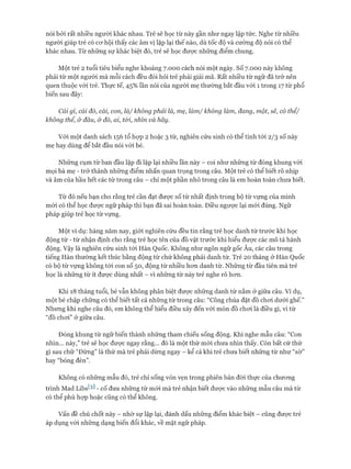 nói bởi rất nhiều người khác nhau. Trẻ sẽ học từ này gần như ngay lập tức. Nghe từ nhiều
người giúp trẻ có cơ hội thấy các âm vị lặp lại thế nào, dù tốc độ và cường độ nói có thể
khác nhau. Từ những sự khác biệt đó, trẻ sẽ học được những điểm chung.
Một trẻ 2 tuổi tiêu biểu nghe khoảng 7.000 cách nói một ngày, số 7.000 này không
phải từ một người mà mỗi cách đều đòi hỏi trẻ phải giải mã. Rất nhiều từ ngữ đã trở nên
quen thuộc vói trẻ. Thực tế, 45% lần nói của người mẹ thường bắt đầu vói 1 trong 17 từ phổ
biến sau đây:
Cái gì, cái đó, cái, con, là/ không phải là, mẹ, làm/ không làm, đang, một, sẽ, có thể/
không thể, & đâu, & đó, ai, tói, nhìn và hãy.
Vói một danh sách 156 tổ họp 2 hoặc 3 từ, nghiên cứu sinh có thể tính tói 2/3 số này
mẹ hay dùng để bắt đầu nói với bé.
Những cụm từ ban đầu lặp đi lặp lại nhiều lần này - coi như những từ đóng khung vói
mọi bà mẹ - trở thành những điểm nhấn quan trọng trong câu. Một trẻ có thể biết rõ nhịp
và âm của hầu hết các từ trong câu - chỉ một phần nhỏ trong câu là em hoàn toàn chưa biết.
Từ đó nếu bạn cho rằng trẻ cần đạt được số từ nhất định trong bộ từ vựng của mình
mói có thể học được ngữ pháp thì bạn đã sai hoàn toàn. Điều ngược lại mói đúng. Ngữ
pháp giúp trẻ học từ vựng.
Một ví dụ: hàng năm nay, giới nghiên cứu đều tin rằng trẻ học danh từ trước khi học
động từ - từ nhận định cho rằng trẻ học tên của đồ vật trước khi hiểu được các mô tả hành
động. Vậy là nghiên cứu sinh tới Hàn Quốc. Không như ngôn ngữ gốc Âu, các câu trong
tiếng Hàn thường kết thúc bằng động từ chứ không phải danh từ. Trẻ 20 tháng ở Hàn Quốc
có bộ từ vựng không tói con số 50, động từ nhiều hơn danh từ. Những từ đầu tiên mà trẻ
học là những từ ít được dùng nhất - vì những từ này trẻ nghe rõ hơn.
Khi 18 tháng tuổi, bé vẫn không phân biệt được những danh từ nằm ở giữa câu. Ví dụ,
một bé chập chững có thể biết tất cả những từ trong câu: “Công chúa đặt đồ chơi dưới ghế.”
Nhưng khi nghe câu đó, em không thể hiểu điều xảy đến vói món đồ chơi là điều gì, vì từ
“đồ choi” ở giữa câu.
Đóng khung từ ngữ biến thành những tham chiếu sống động. Khi nghe mẫu câu: “Con
nhìn... này,” trẻ sẽ học được ngay rằng... đó là một thứ mói chưa nhìn thấy. Còn bất cứ thứ
gì sau chữ “Đừng” là thứ mà trẻ phải dừng ngay - kể cả khi trẻ chưa biết những từ như “sờ”
hay “bóng đèn”.
Không có những mẫu đó, trẻ chỉ sống vỏn vẹn trong phiên bản đòi thực của chương
trình Mad Libs^] - cố đưa những từ mói mà trẻ nhận biết được vào những mẫu câu mà từ
có thể phù họp hoặc cũng có thể không.
Vấn đề chủ chốt này - nhờ sự lặp lại, đánh dấu những điểm khác biệt - cũng được trẻ
áp dụng vói những dạng biến đổi khác, về mặt ngữ pháp.
 