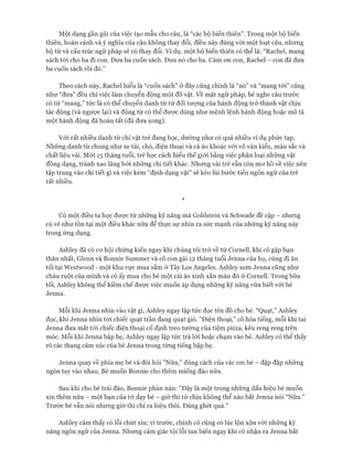 Một dạng gần gũi của việc tạo mẫu cho câu, là “các bộ biến thiên”. Trong một bộ biến
thiên, hoàn cảnh và ý nghĩa của câu không thay đổi, điều này đúng vói một loạt câu, nhưng
bộ từvà cấu trúc ngữ pháp sẽ có thay đổi. Ví dụ, một bộ biến thiên có thể là: “Rachel, mang
sách tói cho ba đi con. Đưa ba cuốn sách. Đưa nó cho ba. Cảm on con, Rachel - con đã đưa
ba cuốn sách rồi đó.”
Theo cách này, Rachel hiểu là “cuốn sách” ở đây cũng chính là “nó” và “mang tói” cũng
như “đưa” đều chỉ việc làm chuyển động một đồ vật. về mặt ngữ pháp, bé nghe câu trước
có từ “mang,” tức là có thể chuyển danh từ từ đối tượng của hành động trở thành vật chịu
tác động (và ngược lại) và động từ có thể đưực dùng như mệnh lệnh hành động hoặc mô tả
một hành động đã hoàn tất (đã đưa xong).
Vói rất nhiều danh từ chỉ vật trẻ đang học, dường như có quá nhiều ví dụ phức tạp.
Những danh từ chung nhưxe tải, chó, điện thoại và cả áo khoác vói vô vàn kiểu, màu sắc và
chất liệu vải. Mói 15 tháng tuổi, trẻ học cách hiểu thếgiói bằng việc phân loại những vật
đồng dạng, tránh xao lãng bởi những chi tiết khác. Nhưng vài trẻ vẫn còn mơ hồ về việc nên
tập trung vào chi tiết gì và việc kém “định dạng vật” sẽ kéo lùi bước tiến ngôn ngữ của trẻ
rất nhiều.
*
Có một điều ta học được từ những kỹ năng mà Goldstein và Schwade đề cập - nhưng
có vẻ nhưtồn tại một điều khác nữa để thực sự nhìn ra sức mạnh của những kỹ năng này
trong ứng dụng.
Ashley đã có cơhội chứng kiến ngay khi chúng tôi trở về từ Cornell, khi cô gặp bạn
thân nhất, Glenn và Bonnie Summer và cô con gái 12 tháng tuổi Jenna của họ, cùng đi ăn
tối tại Westwood - một khu vực mua sắm ởTây Los Angeles. Ashley xem Jenna cũng như
cháu ruột của mình và cô ấy mua cho bé một cái áo xinh xắn màu đỏ ở Cornell. Trong bữa
tối, Ashley không thể kiềm chếđược việc muốn áp dụng những kỹ năng vừa biết vói bé
Jenna.
Mỗi khi Jenna nhìn vào vật gì, Ashley ngay lập tửc đọc tên đồ cho bé. “Quạt,” Ashley
đọc, khi Jenna nhìn tói chiếc quạt trần đang quạt gió. “Điện thoại,” cô hòa tiếng, mỗi khi tai
Jenna đưa mắt tói chiếc điện thoại cố định treo tường của tiệm pizza, kêu reng reng trên
móc. Mỗi khi Jenna bập bẹ, Ashley ngay lập tức trả lòi hoặc chạm vào bé. Ashley có thể thấy
rõ các thang cảm xúc của bé Jenna trong từng tiếng bập bẹ.
Jenna quay về phía mẹ bé và đòi hỏi ”Nữa,” dùng cách của các em bé - đập đập những
ngón tay vào nhau. Bé muốn Bonnie cho thêm miếng đào nữa.
Sau khi cho bé trái đào, Bonnie phàn nàn: “Đây là một trong những dấu hiệu bé muốn
xin thêm nữa - một bạn của tớ dạy bé - giờthì tớ chịu không thể nào bắt Jenna nói “Nữa.”
Trước bé vẫn nói nhưng giờ thì chỉ ra hiệu thôi. Đáng ghét quá.”
Ashley cảm thấy có lỗi chút xíu; vì trước, chính cô cũng có lúc lộn xộn vói những kỹ
năng ngôn ngữ của Jenna. Nhưng cảm giác tội lỗi tan biến ngay khi cô nhận ra Jenna bắt
 