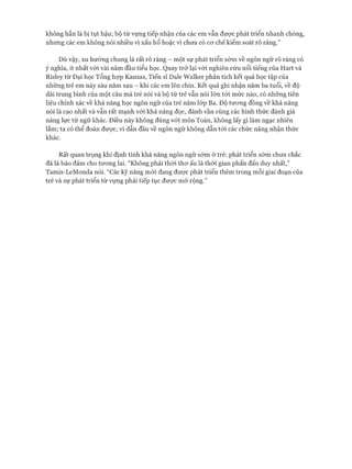 không hẳn là bị tụt hậu; bộ từ vựng tiếp nhận của các em vẫn đưực phát triển nhanh chóng,
nhưng các em không nói nhiều vì xấu hổ hoặc vì chưa có cơ chếkiểm soát rõ ràng.”
Dù vậy, xu hướng chung là rất rõ ràng - một sự phát triển sớm về ngôn ngữ rõ ràng có
ý nghĩa, ít nhất vói vài năm đầu tiểu học. Quay trở lại với nghiên cứu nổi tiếng của Hart và
Risley từ Đại học Tổng họp Kansas, Tiến sĩ Dale Walker phân tích kết quả học tập của
những trẻ em này sáu năm sau - khi các em lên chín. Kết quả ghi nhận năm ba tuổi, về độ
dài trung bình của một câu mà trẻ nói và bộ từ trẻ vẫn nói lớn tói mức nào, có những tiên
liệu chính xác về khả năng học ngôn ngữ của trẻ năm lóp Ba. Độ tương đồng về khả năng
nói là cao nhất và vẫn rất mạnh vói khả năng đọc, đánh vần cùng các hình thức đánh giá
năng lực từ ngữ khác. Điều này không đúng vói môn Toán, không lấy gì làm ngạc nhiên
lắm; ta có thể đoán được, vì dẫn đầu về ngôn ngữ không dẫn tói các chức năng nhận thức
khác.
Rất quan trọng khi định tính khả năng ngôn ngữ sớm ở trẻ: phát triển sớm chưa chắc
đã là bảo đảm cho tương lai. “Không phải thời thơ ấu là thời gian phấn đấu duy nhất,”
Tamis-LeMonda nói. “Các kỹ năng mới đang được phát triển thêm trong mỗi giai đoạn của
trẻ và sự phát triển từ vựng phải tiếp tục được mở rộng.”
 