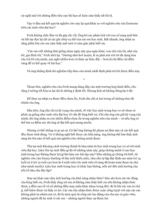 cứ nghĩ mãi tới những điều tiêu cực thì bạn sẽ luôn cảm thấy rất tồi tệ.
Vậy vì đâu mà kết quả từ nghiên cứu này lại quá khác so vói nghiên cứu của Emmons
trên các sinh viên đại học?
Froh không chắc lắm và đã gặp rắc rối. Ông bỏ các phân tích vói con số sang một bên
và bắt tay đọc lại tất cả các ghi chép cụ thể của các em học sinh. Rất nhanh, ông nhận ra
rằng phần lớn các em cảm thấy mệt mỏi vì cảm giác phải biết ơn.
“Các em viết những thứ giống nhau ngày này qua ngày khác, con chó của tôi, nhà của
tôi, gia đình tôi,” Froh nhớ lại. “Dường như hoi muộn, lẽ ra phải nói vói trẻ đa dạng hóa
câu trả lòi của mình, suy nghĩ nhiều hon và thực sự thúc đẩy - hon là chỉ điền vội điền
vàng để có thể quay về bài học.”
Và ông khẳng định thí nghiệm tiếp theo của mình nhất định phải trả lòi được điều này.
*
Thoạt tiên, nghiên cứu của Froh mang dáng dấp của một trường họp kinh điển, cho
rằng ý tưởng tốt hóa ra lại chỉ là nhũng ý định tốt. Nhung lịch sử không dừng lại ở đó.
Đê’ thực sự nhận ra được điều chưa ổn, Froh cần chỉ ra hai trong số nhũng tóm tắt
chính của ông.
Đầu tiên, ông cần chỉ ra kỳ vọng của mình, về việc học sinh trung học cơ sở chưa có
phản xạ giống như sinh viên đại học về vấn đề lòng biết on. Chỉ cần ông còn giữ kỳ vọng của
mình, thì ông nhận ra còn nhiều điểm chưa ổn trong nghiên cứu của mình - và nếu ông có
thể tìm ra điểm sai, thì ông sẽ đạt kết quả mong muốn.
Nhưng có thể chẳng có gì sai cả. Có thể ông không hề phạm sai lầm nào và các kết quả
đều được tính đúng. Và vì không nghĩ hết được các khả năng, ông không thể tìm thấy ánh
sáng lóe lên nào về kết quả mà nghiên cứu chứng minh được.
Tồn tại một khoảng cách trưởng thành là tám năm từ học sinh trung học cơ sở tói sinh
viên đại học. Liệu tồn tại một điều gì đó về những năm này, giúp chứng minh vì sao học
sinh trung học không được lợi gì khi làm các bài tập này? Như những gì chúng tôi biết, từ
nghiên cứu của Nancy Darling về lứa tuổi thiếu niên, nhu cầu tự lập đạt đỉnh cao năm trẻ 14
tuổi và ở trẻ 12 tuổi cao hơn là ở sinh viên (do sinh viên rõ ràng đã hoàn toàn được tự chủ
như mình muốn). Liệu học sinh trung học có khác hay không, nếu xét đến ảnh hưởng của
yếu tố nhu cầu độc lập?
Hay sai khác này chịu ảnh hưởng của khả năng nhận thức? Đào sâu hơn các tác động
của lòng biết ơn, Froh thấy rằng trẻ em sẽ không cảm thấy biết ơn nếu không nhận thức
được 3 điều sau về vô số những điều may mắn khác nhau trong đòi: đó là khi các em có chủ
ý, tiết kiệm được và thấy có lợi. Các em cần nhận thức được cuộc sống tuyệt vòi này các em
không phải tự nhiên mà có, đó là món quà từ công sức lao động của cha mẹ và giáo viên,
những người đã hy sinh vì các em - những người thực sự được lợi.
 
