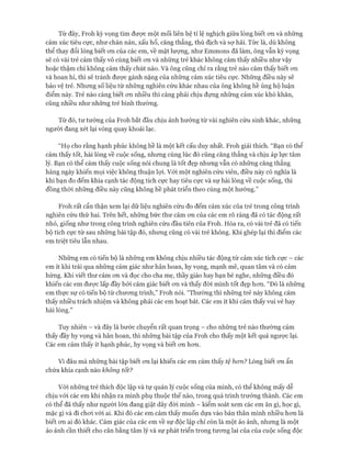 Từ đây, Froh kỳ vọng tìm đưực một mối liên hệ tỉ lệ nghịch giữa lòng biết ơn và những
cảm xúc tiêu cực, như chán nản, xấu hổ, căng thẳng, thù địch và sợ hãi. Tức là, dù không
thể thay đổi lòng biết ơn của các em, về mặt lượng, như Emmons đã làm, ông vẫn kỳ vọng
sẽ có vài trẻ cảm thấy vô cùng biết ơn và những trẻ khác không cảm thấy nhiều như vậy
hoặc thậm chí không cảm thấy chút nào. Và ông cũng chỉ ra rằng trẻ nào cảm thấy biết ơn
và hoan hỉ, thì sẽ tránh được gánh nặng của những cảm xúc tiêu cực. Những điều này sẽ
bảo vệ trẻ. Nhưng số liệu từ những nghiên cứu khác nhau của ông không hề ủng hộ luận
điểm này. Trẻ nào càng biết ơn nhiều thì càng phải chịu đựng những cảm xúc khó khăn,
cũng nhiều như những trẻ bình thường.
Từ đó, tư tưởng của Froh bắt đầu chịu ảnh hưởng từ vài nghiên cứu sinh khác, những
người đang xét lại vòng quay khoái lạc.
“Họ cho rằng hạnh phúc không hề là một kết cấu duy nhất. Froh giải thích. “Bạn có thể
cảm thấy tốt, hài lòng về cuộc sống, nhưng cùng lúc đó cũng căng thẳng và chịu áp lực tâm
lý. Bạn có thể cảm thấy cuộc sống nói chung là tốt đẹp nhưng vẫn có những căng thẳng
hàng ngày khiến mọi việc không thuận lợi. vói một nghiên cứu viên, điều này có nghĩa là
khi bạn đo đếm khía cạnh tác động tích cực hay tiêu cực và sự hài lòng về cuộc sống, thì
đồng thời những điều này cũng không hề phát triển theo cùng một hướng.”
Froh rất cẩn thận xem lại dữ liệu nghiên cứu đo đếm cảm xúc của trẻ trong công trình
nghiên cứu thứ hai. Trên hết, những bức thư cảm ơn của các em rõ ràng đã có tác động rất
nhỏ, giống như trong công trình nghiên cứu đầu tiên của Froh. Hóa ra, có vài trẻ đã có tiến
bộ tích cực từ sau những bài tập đó, nhưng cũng có vài trẻ không. Khi ghép lại thì điểm các
em triệt tiêu lẫn nhau.
Những em có tiến bộ là những em không chịu nhiều tác động từ cảm xúc tích cực - các
em ít khi trải qua những cảm giác như hân hoan, hy vọng, mạnh mẽ, quan tâm và có cảm
hứng. Khi viết thư cảm ơn và đọc cho cha mẹ, thầy giáo hay bạn bè nghe, những điều đó
khiến các em được lấp đầy bởi cảm giác biết ơn và thấy đòi mình tốt đẹp hơn. “Đó là những
em thực sự có tiến bộ từ chương trình,” Froh nói. “Thường thì những trẻ này không cảm
thấy nhiều trách nhiệm và không phải các em hoạt bát. Các em ít khi cảm thấy vui vẻ hay
hài lòng.”
Tuy nhiên - và đây là bước chuyển rất quan trọng - cho những trẻ nào thường cảm
thấy đầy hy vọng và hân hoan, thì những bài tập của Froh cho thấy một kết quả ngược lại.
Các em cảm thấy ít hạnh phúc, hy vọng và biết ơn hơn.
Vì đâu mà những bài tập biết ơn lại khiến các em cảm thấy tệ hon? Lòng biết ơn ẩn
chứa khía cạnh nào không tốt?
Với những trẻ thích độc lập và tự quản lý cuộc sống của mình, có thể không mấy dễ
chịu vói các em khi nhận ra mình phụ thuộc thế nào, trong quá trình trưởng thành. Các em
có thể đã thấy như người lớn đang giật dây đòi mình - kiểm soát xem các em ăn gì, học gì,
mặc gì và đi chơi vói ai. Khi đó các em cảm thấy muốn dựa vào bản thân mình nhiều hơn là
biết ơn ai đó khác. Cảm giác của các em về sự độc lập chỉ còn là một ảo ảnh, nhưng là một
ảo ảnh cần thiết cho cân bằng tâm lý và sự phát triển trong tương lai của của cuộc sống độc
 