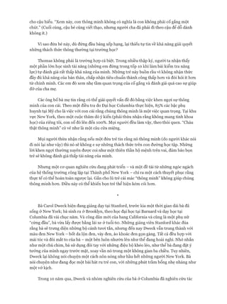 cho cậu hiểu. “Xem này, con thông minh không có nghĩa là con không phải cố gắng một
chút.” (Cuối cùng, cậu bé cũng viết thạo, nhưng người cha đã phải đi theo cậu để dỗ dành
không ít.)
Vì sao đứa bé này, dù đứng đầu bảng xếp hạng, lại thiếu tự tin về khả năng giải quyết
những thách thức thông thường tại trường học?
Thomas không phải là trường họp cá biệt. Trong nhiều thập kỷ, người ta nhận thấy
một phần lớn học sinh tài năng (những em đứng trong tốp 10 khi làm bài kiểm tra năng
lực) tự đánh giá rất thấp khả năng của mình. Những trẻ này buồn rầu vì không nhận thức
đầy đủ khả năng của bản thân, chấp nhận tiêu chuẩn thành công thấp hon và đòi hỏi ít hon
từ chính mình. Các em đó xem nhẹ tầm quan trọng của cố gắng và đánh giá quá cao sự giúp
đỡ của cha mẹ.
Các ông bố bà mẹ tin rằng có thể giải quyết vấn đề đó bằng việc khen ngựi sự thông
minh của con cái. Theo một điều tra do Đại học Columbia thực hiện, 85% các bậc phụ
huynh tại Mỹ cho là việc vói con cái rằng chúng thông minh là một việc quan trọng. Tại khu
vực New York, theo một cuộc thăm dò ý kiến (phải thừa nhận rằng không mang tính khoa
học) của riêng tôi, con số đó lên đến 100%. Mọi người đều làm vậy, theo thói quen. “Cháu
thật thông minh” có vẻ như là một câu cửa miệng.
Mọi người thừa nhận rằng nếu một đứa trẻ tin rằng nó thông minh (do người khác nói
đi nói lại như vậy) thì nó sẽ không e sợ những thách thức trên con đường học tập. Những
lòi khen ngợi thường xuyên được coi như một thiên thần hộ mệnh trên vai, đảm bảo bọn
trẻ sẽ không đánh giá thấp tài năng của mình.
Nhưng một cơ quan nghiên cứu đang phát triển - và một đề tài từ những ngóc ngách
của hệ thống trường công lập tại Thành phố New York - chỉ ra một cách thuyết phục rằng
thực tế có thể hoàn toàn ngược lại. Gắn cho lũ trẻ cái mác “thông minh” không giúp chúng
thông minh hơn. Điều này có thể khiến bọn trẻ thể hiện kém cỏi hơn.
*
Bà Carol Dweck hiện đang giảng dạy tại Staníord, trước kia một thời gian dài bà đã
sống ở New York; bà sinh ra ở Brooklyn, theo học đại học tại Barnard và dạy học tại
Columbia đã vài chục năm. Và công dân mới của bang Caliíornia và cũng là một phụ nữ
“cứng đầu”, bà vừa lấy được bằng lái xe ở tuổi 60. Những giảng viên Staníord khác đùa
rằng bà sẽ trưng diện những bộ cánh tươi tắn, nhưng đến nay Dweck vẫn trung thành với
màu đen New York - bốt da lộn đen, váy đen, áo khoác đen gọn gàng. Tất cả đều hợp vói
mái tóc và đôi mắt to của bà - một bên luôn nhướn lên như thể đang hoài nghi. Nhỏ nhắn
như một chú chim, bà sử dụng đôi tay vói những điệu bộ khéo léo, như thể bà đang đặt ý
tưởng của mình ngay trước mặt, xoay vần nó trong một không gian ba chiều. Tuy nhiên,
Dweck lại không nói chuyện một cách nôn nóng như hầu hết những người New York. Bà
nói chuyện như đang đọc một bài hát ru trẻ con, với những phút trầm bổng nhẹ nhàng như
một vở kịch.
Trong 10 năm qua, Dweck và nhóm nghiên cứu của bà ở Columbia đã nghiên cứu tác
 