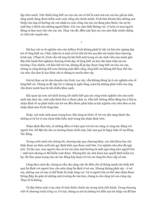 lập chín muồi. Việc thiếu lòng biết on của các em có thể là cách mà các em lưu giữ ảo ảnh,
rằng mình đang đưực kiểm soát cuộc sống của chính mình. Froh băn khoăn liệu những can
thiệp của ông có hướng các em nhận ra cuộc sống của các em đang phụ thuộc vào sự hy
sinh hay ý thích của những người khác. Các em cảm thấy không vui, vì luôn cố mọi người
đứng ra làm mọi việc cho các em. Thay vào đó, điều này làm các em cảm thấy mình chẳng
có chút sức mạnh nào.
*
Bài học rút ra từ nghiên cứu của Jeffrey Froh không phải là việc xã hội nên ngừng dạy
trẻ về lòng biết on. Chắc chắn là có một số trẻ tiến bộ lên sau khi rèn luyện theo chưong
trình này. (Thực tế, Froh vẫn rất ủng hộ khi biết một trong số các sinh viên của mình gần
đây tiến hành thử nghiệm chưong trình dạy về lòng biết on kéo dài năm tuần tại các
trường.) Tuy nhiên, vói hầu hết trẻ em, không dễ gì dạy đưực lòng biết on cho các em,
chúng ta cũng không thể xem thường một điều rằng, lòng biết on không thể thay thế cho
các nhu cầu tâm lý học khác chỉ vì chúng ta muốn như vậy.
Giá trị thực sự từ câu chuyện của Froh, tuy vậy, vẫn không dừng lại ở các nghiên cứu về
lòng biết om. Chúng ta đề cập tói vì chúng ta nghĩ rằng, toàn bộ những phát triển của ông
vẫn đưực minh họa từ rất nhiều khía cạnh.
Khi quay lại xem xét khối lưựng rất nhiều kết quả các công trình nghiên cứu mà cuốn
sách này dựa vào, một mẫu hình thú vị đưực phác ra. Hầu hết những điểm đáng lun ý khi ta
nhận định về sự phát triển của trẻ em đều đưực phát hiện ra khi nghiên cứu viên đưa ra hai
nhận định như Froh từng làm.
Hoặc, nói một cách quan trọng hon: kho tàng tri thức về trẻ em sẵn sàng dành cho
những ai từ bỏ vì còn chưa thấu hiểu một trong hai nhận định trên.
Nhận định đầu tiên, là những điều có hiệu quả vói trẻ em cũng có cùng tác động vói
người lớn. Để đặt tên cho xu hướng tham chiếu này, hãy tạm gọi là Ngụy biện về sự Đồng
Tác động.
Trong cuốn sách của chúng tôi, chưong này qua chưong khác, các nhà khoa học chỉ
thấy đưực sự thấu suốt nếu gạt định kiến qua được một bên. Coi nghiên cứu như đã ngủ
yên. Từ lâu nay, mọi người vẫn coi trẻ em chịu ảnh hưởng từ mất ngủ cũng như người lớn
- mệt mỏi nhưng có thể kiểm soát đưực. Nhưng khi các nhà khoa học quyết định kiểm tra
lại, thì tầm quan trọng của các tác động hủy hoại vói trẻ em tăng lên theo cấp số mũ.
Cũng theo cách đó, chúng ta vẫn cho rằng việc đo đếm chỉ số thông minh cho thấy kết
quả ổn định vói ngưòi lớn, cho nên cũng ổn định ở trẻ em. Nhung không phải vậy - ở trẻ
em, những con số này có thể bình ổn hoặc tăng vọt. Và vì người lớn có thể cảm nhận đưực
thông điệp ẩn giấu từ những môi trường đa văn hóa, chúng ta cho rằng trẻ con cũng vậy.
Thực tế là không.
Và đây thêm một ví dụ nữa về tính thiếu chính xác trong cách tiến hành. Trong chưong
viết về chưong trình Công cụ Trí tuệ, chúng ta mô tả những trò diễn mà trẻ nhập vai để làm
 