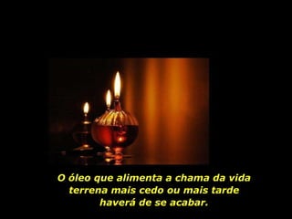 O óleo que alimenta a chama da vida terrena mais cedo ou mais tarde haverá de se acabar. 