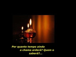 Por quanto tempo ainda  a chama arderá? Quem o saberá?...  