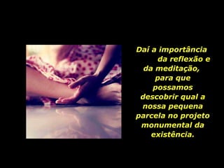Daí a importância  da reflexão e da meditação,  para que possamos descobrir qual a nossa pequena parcela no projeto monumental da existência. 