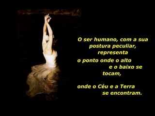 O ser humano, com a sua postura peculiar, representa o ponto onde o alto  e o baixo se tocam,  onde o Céu e a Terra  se encontram. 