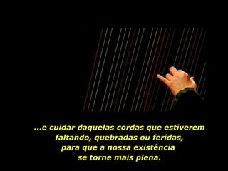 ...e cuidar daquelas cordas que estiverem faltando, quebradas ou feridas, para que a nossa existência  se torne mais plena. 