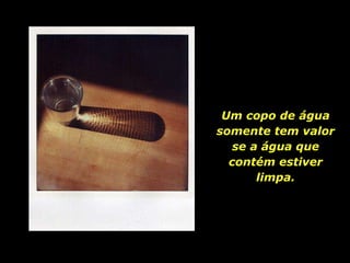 Um copo de água somente tem valor se a água que contém estiver limpa. 