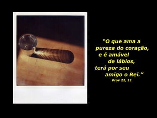 “ O que ama a  pureza do coração, e é amável  de lábios,  terá por seu  amigo o Rei.” Prov 22, 11   