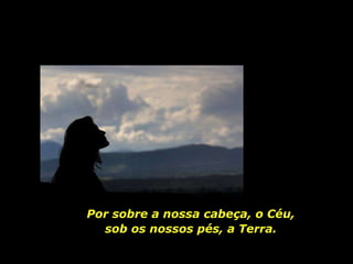 Por sobre a nossa cabeça, o Céu, sob os nossos pés, a Terra. 