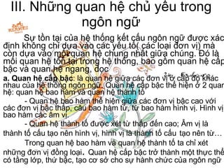 III. Những quan hệ chủ yếu trong ngôn ngữ Sự tồn tại của hệ thống kết cấu ngôn ngữ được xác định không chỉ dựa vào các yếu tố( các loại đơn vị) mà còn dựa vào mối quan hệ chung nhất giữa chúng. Đó là mối quan hệ tồn tại trong hệ thống, bao gồm quan hệ cấp bậc và quan hệ ngang, dọc  a. Quan hệ cấp bậc : là quan hệ giữa các đơn vị ở cấp đọ khác nhau của hệ thống ngôn ngữ. Quan hệ cấp bậc thể hiện ở 2 quan hệ: quan hệ bao hàm và quan hệ thành tố - Quan hệ bao hàm thể hiện giữa các đơn vị bậc cao với các đơn vị bậc thấp, câu bao hàm từ, từ bao hàm hình vị. Hình vị bao hàm các âm vị. - Quan hệ thành tố được xét từ thấp đến cao; Âm vị là thành tố cấu tạo nên hình vị, hình vị là thành tố cấu   tạo nên từ… Trong quan hệ bao hàm và quan hệ thành tố ta chỉ xét những đơn vị đồng loại .  Quan hệ cấp bậc trở thành một thực thể có tầng lớp, thứ bậc, tạo cơ sở cho sự hành chức của ngôn ngữ 