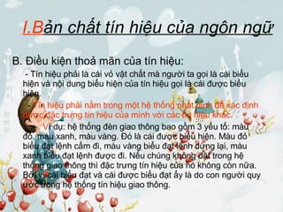 I.B ản chất tín hiệu của ngôn ngữ B. Điều kiện thoả mãn của tín hiệu:   - Tín hiệu phải là cái vỏ vật chất mà người ta gọi là cái biểu hiện và nội dung biểu hiện của tín hiệu gọi là cái được biểu hiện.   -  Tín hiệu phải nằm trong một hệ thống nhất định để xác định được đặc trưng tín hiệu của mình với các tín hiệu khác.     V í dụ: hệ thống đèn giao thông bao gồm 3 yếu tố: màu đỏ, màu xanh, màu vàng. Đó là cái được biểu hiện. Màu đỏ biểu đạt lệnh cấm đi, màu vàng biểu đạt lệnh dừng lại, màu xanh biểu đạt lệnh được đi. Nếu chúng không đặt trong hệ thống giao thông thì đặc trưng tín hiệu của nó không còn nữa. Bởi vì cái biểu đạt và cái được biểu đạt ấy là do con người quy ước trong hệ thống tín hiệu giao thông. 