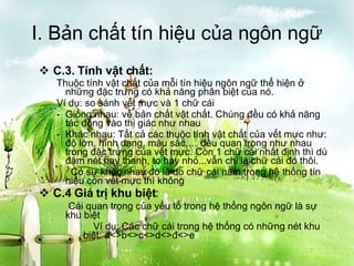 I. Bản chất tín hiệu của ngôn ngữ C.3. Tính vật chất: Thuộc tính vật chất của mỗi tín hiệu ngôn ngữ thể hiện ở những đặc trưng có khả năng phân biệt của nó. Ví dụ: so sánh vết mực và 1 chữ cái Giống nhau: về bản chất vật chất. Chúng đều có khả năng tác động vào thị giác như nhau Khác nhau: Tất cả các thuộc tính vật chất của vết mực như: độ lớn, hình dạng, màu sắc,… đều quan trọng như nhau trong đặc trưng của vết mực. Còn 1 chữ cái nhất định thì dù đậm nét hay thanh, to hay nhỏ...vẫn chỉ là chữ cái đó thôi.   Có sự khác nhau đó là do chữ cái nằm trong hệ thống tín hiệu còn vết mực thì không C.4 Giá trị khu biệt :   Cái quan trọng của yếu tố trong hệ thống ngôn ngữ là sự khu biệt Ví dụ: Các chữ cái trong hệ thống có những nét khu biệt: a<>b<>c<>d<>đ<>e 