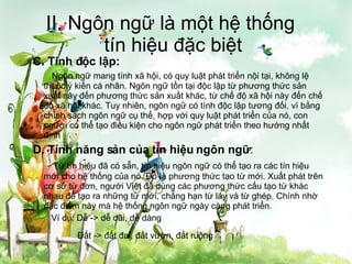 II. Ngôn ngữ là một hệ thống  tín hiệu đặc biệt C. Tính độc lập:   Ngôn ngữ mang tính xã hội, có quy luật phát triển nội tại, không lệ thuộc ý kiến cá nhân. Ngôn ngữ tồn tại độc lập từ phương thức sản xuất này đến phương thức sản xuất khác, từ chế độ xã hội này đến chế độ xã hội khác. Tuy nhiên, ngôn ngữ có tính độc lập tương đối, vì bằng chính sách ngôn ngữ cụ thể, hợp với quy luật phát triển của nó, con người có thể tạo điều kiện cho ngôn ngữ phát triển theo hướng nhất định D. Tính năng sản của tín hiệu ngôn ngữ :   Từ tín hiệu đã có sẵn, tín hiệu ngôn ngữ có thể tạo ra các tín hiệu mới cho hệ thống của nó. Đó là phương thức tạo từ mới. Xuất phát trên cơ sở từ đơn, người Việt đã dùng các phương thức cấu tạo từ khác nhau để tạo ra những từ mới, chẳng hạn từ láy và từ ghép. Chính nhờ đặc điểm này mà hệ thống ngôn ngữ ngày càng phát triển.   Ví dụ: Dễ -> dễ dãi, dễ dàng   Đất -> đất đai, đất vườn, đất ruộng   
