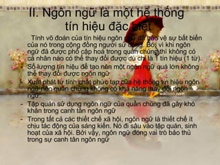II. Ngôn ngữ là một hệ thống  tín hiệu đặc biệt   Tính võ đoán của tín hiệu ngôn ngữ đã bảo vệ sự bất biến của nó trong cộng đồng người sử dụng. Bởi vì khi ngôn ngữ đã được phổ cập hoá trong quần chúng thì không có cá nhân nào có thể thay đổi được dù chỉ là 1 tín hiệu (1 từ). Số lượng tín hiệu để tạo nên một ngôn ngữ quá lớn không thể thay đổi được ngôn ngữ Xuất phát từ tính chất phức tạp của hệ thống tín hiệu ngôn ngữ nên quần chúng không có khả năng thay đổi ngôn ngữ. Tập quán sử dụng ngôn ngữ của quần chúng đã gây khó khăn trong canh tân ngôn ngữ Trong tất cả các thiết chế xã hội, ngôn ngữ là thiết chế ít chịu tác động của sáng kiến. Nó đi sâu vào tập quán, sinh hoạt của xã hội. Bởi vậy, ngôn ngữ đóng vai trò bảo thủ trong sự canh tân ngôn ngữ 
