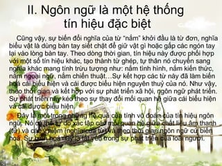 II. Ngôn ngữ là một hệ thống  tín hiệu đặc biệt   Cũng vậy, sự biến đổi nghĩa của từ “nắm” khởi đầu là từ đơn, nghĩa biểu vật là dùng bàn tay siết chặt để giữ vật gì hoặc gấp các ngón tay lại vào lòng bàn tay. Theo dòng thời gian, tín hiệu này được phối hợp với một số tín hiệu khác, tạo thành từ ghép, tự thân nó chuyển sang nghĩa khác mang tính trừu tượng như: nắm tình hình, nắm kiến thức, nắm ngoại ngữ, nắm chiến thuật…Sự kết hợp các từ này đã làm biến hoá cái biểu hiện và cái được biểu hiện nguyên thuỷ của nó. Như vậy, theo thời gian và kết hợp với sự phát triển xã hội, ngôn ngữ phát triển. Sự phát triển này kéo theo sự thay đổi mối quan hệ giữa cái biểu hiện và cái được biểu hiện.   Đây là một trong những hệ quả của tính võ đoán của tín hiệu ngôn ngữ. Nó có thể tự do xác lập các mối quan hệ giữa chất liệu âm thanh (từ) và các ý niệm (nghĩa của từ) và theo thời gian ngôn ngữ cứ biến hoá. Sự biến hoá này là tất yếu trong sự phát triển của loài người. 