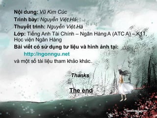 Nội dung:   Vũ Kim Cúc Trình bày:   Nguyễn Việt Hà Thuyết trình:  Nguyễn Việt Hà Lớp:  Tiếng Anh Tài Chính – Ngân Hàng A (ATC A) – K11, Học viện Ngân Hàng Bài viết có sử dụng tư liệu và hình ảnh tại: http://ngonngu.net và một số tài liệu tham khảo khác. Thanks   The end 