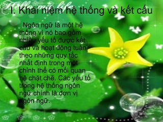 I. Khái niệm hệ thống và kết cấu   Ngôn ngữ là một hệ thống vì nó bao gồm nhiều yếu tố được kết cấu và hoạt động tuân theo những quy tắc nhất định trong một chỉnh thể có mối quan hệ chặt chẽ. Các yếu tố trong hệ thống ngôn ngữ chính là đơn vị ngôn ngữ. 