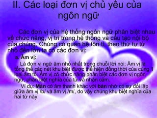 II. Các loại đơn vị chủ yếu của  ngôn ngữ Các đơn vị của hệ thống ngôn ngữ phân biệt nhau về chức năng, vị trí trong hệ thống và cấu tạo nội bộ của chúng. Chúng có quan hệ tôn ti, theo thứ tự từ nhỏ đến lớn ta có các đơn vị: a. Âm vị:   Là đơn vị ngữ âm nhỏ nhất trong chuỗi lời nói: Âm vị là tổng thể các nét khu biệt được thể hiện đồng thời của cùng 1 loại âm tố. Âm vị có chức năng phân biệt các đơn vị ngôn ngữ, phân biệt nghĩa của từ và nhận cảm. Ví dụ:  Màn  có âm thanh khác với  bàn  nhờ có sự đối lập giữa âm vị /b/ và âm vị /m/, do vậy chúng khu biệt nghĩa của hai từ này 