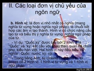 II. Các loại đơn vị chủ yếu của ngôn ngữ b. Hình vị:  là đơn vị nhỏ nhất có nghĩa (mang nghĩa từ vựng hoặc nghĩa ngữ pháp), là chuỗi kết hợp các âm vị tạo thành. Hình vị có chức năng cấu tạo từ và biểu thị ý nghĩa từ vựng, nghĩa ngữ pháp của từ. - Ví dụ: “Quốc kỳ” được tạo bởi 2 hình vị là “Quốc” và “kỳ” kết cấu với nhau theo quan hệ chính phụ, kiểu hán việt. Hai hình vị này đều biểu thị nghĩa : Quốc: nước, kỳ: cờ. - Trong tiếng Anh, từ Unkind có 2 hình vị, từ boxes có 2 hình vị: 1 hình vị từ vựng và 1 hình vị ngữ pháp. 