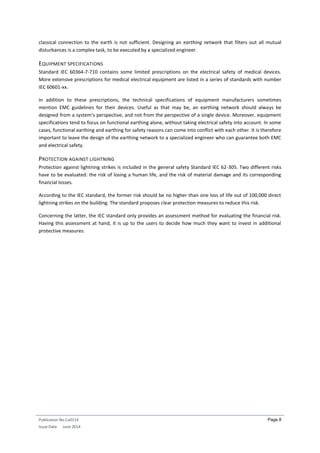 Publication No Cu0114
Issue Date: June 2014
Page 8
classical connection to the earth is not sufficient. Designing an earthing network that filters out all mutual
disturbances is a complex task, to be executed by a specialized engineer.
EQUIPMENT SPECIFICATIONS
Standard IEC 60364-7-710 contains some limited prescriptions on the electrical safety of medical devices.
More extensive prescriptions for medical electrical equipment are listed in a series of standards with number
IEC 60601-xx.
In addition to these prescriptions, the technical specifications of equipment manufacturers sometimes
mention EMC guidelines for their devices. Useful as that may be, an earthing network should always be
designed from a system’s perspective, and not from the perspective of a single device. Moreover, equipment
specifications tend to focus on functional earthing alone, without taking electrical safety into account. In some
cases, functional earthing and earthing for safety reasons can come into conflict with each other. It is therefore
important to leave the design of the earthing network to a specialized engineer who can guarantee both EMC
and electrical safety.
PROTECTION AGAINST LIGHTNING
Protection against lightning strikes is included in the general safety Standard IEC 62-305. Two different risks
have to be evaluated: the risk of losing a human life, and the risk of material damage and its corresponding
financial losses.
According to the IEC standard, the former risk should be no higher than one loss of life out of 100,000 direct
lightning strikes on the building. The standard proposes clear protection measures to reduce this risk.
Concerning the latter, the IEC standard only provides an assessment method for evaluating the financial risk.
Having this assessment at hand, it is up to the users to decide how much they want to invest in additional
protective measures.
 