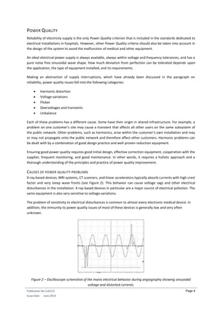 Publication No Cu0114
Issue Date: June 2014
Page 9
POWER QUALITY
Reliability of electricity supply is the only Power Quality criterion that is included in the standards dedicated to
electrical installations in hospitals. However, other Power Quality criteria should also be taken into account in
the design of the system to avoid the malfunction of medical and other equipment.
An ideal electrical power supply is always available, always within voltage and frequency tolerances, and has a
pure noise free sinusoidal wave shape. How much deviation from perfection can be tolerated depends upon
the application, the type of equipment installed, and its requirements.
Making an abstraction of supply interruptions, which have already been discussed in the paragraph on
reliability, power quality issues fall into the following categories:
 Harmonic distortion
 Voltage variations
 Flicker
 Overvoltages and transients
 Unbalance
Each of these problems has a different cause. Some have their origin in shared infrastructure. For example, a
problem on one customer’s site may cause a transient that affects all other users on the same subsystem of
the public network. Other problems, such as harmonics, arise within the customer’s own installation and may
or may not propagate onto the public network and therefore affect other customers. Harmonic problems can
be dealt with by a combination of good design practice and well-proven reduction equipment.
Ensuring good power quality requires good initial design, effective correction equipment, cooperation with the
supplier, frequent monitoring, and good maintenance. In other words, it requires a holistic approach and a
thorough understanding of the principles and practice of power quality improvement.
CAUSES OF POWER QUALITY PROBLEMS
X-ray based devices, MRI systems, CT scanners, and linear accelerators typically absorb currents with high crest
factor and very steep wave fronts (see Figure 2). This behavior can cause voltage sags and other electrical
disturbances in the installation. X-ray based devices in particular are a major source of electrical pollution. The
same equipment is also very sensitive to voltage variations.
The problem of sensitivity to electrical disturbances is common to almost every electronic medical device. In
addition, the immunity to power quality issues of most of these devices is generally low and very often
unknown.
Figure 2 – Oscilloscope screenshot of the mains electrical behavior during angiography showing sinusoidal
voltage and distorted currents.
 