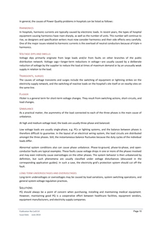 Publication No Cu0114
Issue Date: June 2014
Page 10
In general, the causes of Power Quality problems in hospitals can be listed as follows:
HARMONICS
In hospitals, harmonic currents are typically caused by electronic loads. In recent years, the types of hospital
equipment causing harmonics have risen sharply, as well as the number of units. This number will continue to
rise, so designers and specification writers must now consider harmonics and their side effects very carefully.
One of the major issues related to harmonic currents is the overload of neutral conductors because of triple-n
harmonics.
VOLTAGE DIPS AND SWELLS
Voltage dips primarily originate from large loads and/or from faults on other branches of the public
distribution network. Voltage sags—longer-term reductions in voltage—are usually caused by a deliberate
reduction of voltage by the supplier to reduce the load at times of maximum demand or by an unusually weak
supply in relation to the load.
TRANSIENTS, SURGES
The causes of voltage transients and surges include the switching of equipment or lightning strikes on the
electricity supply network, and the switching of reactive loads on the hospital’s site itself or on nearby sites on
the same line.
FLICKER
Flicker is a general term for short-term voltage changes. They result from switching actions, short-circuits, and
load changes.
UNBALANCE
As a practical matter, the asymmetry of the load connected to each of the three phases is the main cause of
unbalance.
At high and medium voltage level, the loads are usually three-phase and balanced.
Low voltage loads are usually single-phase, e.g. PCs or lighting systems, and the balance between phases is
therefore difficult to guarantee. In the layout of an electrical wiring system, the load circuits are distributed
amongst the three phases. Still, the instantaneous balance fluctuates because the duty cycles of the individual
loads differ.
Abnormal system conditions also can cause phase unbalance. Phase-to-ground, phase-to-phase, and open-
conductor faults are typical examples. These faults cause voltage drops in one or more of the phases involved
and may even indirectly cause overvoltages on the other phases. The system behavior is then unbalanced by
definition, but such phenomena are usually classified under voltage disturbances (discussed in the
corresponding application guides). In such a case, the electricity grid’s protection system should cut off the
fault.
LONG TERM UNDERVOLTAGES AND OVERVOLTAGES
Long-term undervoltages or overvoltages may be caused by load variations, system switching operations, and
general system voltage regulation practices.
SOLUTIONS
PQ should always be a point of concern when purchasing, installing and maintaining medical equipment.
However, maintaining good PQ is a cooperative effort between healthcare facilities, equipment vendors,
equipment manufacturers, and electricity supply companies.
 