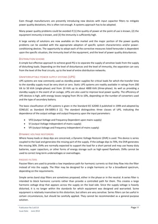 Publication No Cu0114
Issue Date: June 2014
Page 11
Even though manufacturers are presently introducing new devices with input capacitor filters to mitigate
power quality deviations, this is often not enough. A systems approach has to be adopted.
Many power quality problems could be avoided if (1) the quality of power at the point of use is known, (2) the
equipment immunity is known, and (3) the immunity is sufficiently high.
A large variety of solutions are now available on the market and the major portion of the power quality
problems can be avoided with the appropriate adoption of specific system characteristics and/or power-
conditioning devices. The opportunity to adopt each of the corrective measures listed hereunder is dependent
upon the specific situation, the immunity level of the equipment, and the level of power quality disturbances.
DISTRIBUTION SCHEME
A simple but effective approach to achieve good PQ is to separate the supply of sensitive loads from the supply
of disturbing loads. Depending on the level of disturbances and the level of immunity, the separation can vary
from the level of the final circuits, up to the level of entire distribution networks.
UNINTERRUPTIBLE POWER SUPPLY SYSTEMS (UPS)
UPS systems are now commonly used as standby power supplies for critical loads for which the transfer time
to the standby supply must be very short or zero. Static UPS systems are readily available in ratings from 200
VA to 50 kVA (single-phase) and from 10 kVA up to about 4000 kVA (three-phase). As well as providing a
standby supply in the event of an outage, UPSs are also used to improve local power quality. The efficiency of
UPS devices is high, with energy losses ranging from 3% to 10%, depending on the number of converters used
and the type of secondary battery.
The basic classification of UPS systems is given in the Standard IEC 62040-3 published in 1999 and adopted by
CENELEC as Standard EN-50091-3 [1]. The standard distinguishes three classes of UPS, indicating the
dependence of the output voltage and output frequency upon the input parameters:
 VFD (output Voltage and Frequency Dependent upon mains supply)
 VI (output Voltage Independent of mains supply)
 VFI (output Voltage and Frequency Independent of mains supply)
DYNAMIC VOLTAGE RESTORERS
Where heavy loads or deep dips are concerned, a Dynamic Voltage Restorer (DVR) is used. This device is series
coupled to the load and generates the missing part of the supply. If the voltage dips to 70%, the DVR generates
the missing 30%. DVRs are normally expected to support the load for a short period and may use heavy-duty
batteries, super capacitors, or other forms of energy storage such as high-speed flywheels. DVRs cannot be
used to correct long-term undervoltages or overvoltages.
PASSIVE FILTERS
Passive filters are used to provide a low impedance path for harmonic currents so that they flow into the filter
instead of into the supply. The filter may be designed for a single harmonic or for a broadband spectrum,
depending on the requirements.
Simple series band stop filters are sometimes proposed, either in the phase or in the neutral. A series filter is
intended to block harmonic currents rather than provide a controlled path for them. This creates a large
harmonic voltage drop that appears across the supply on the load side. Since the supply voltage is heavily
distorted, it is no longer within the standards for which equipment was designed and warranted. Some
equipment is relatively insensitive to this distortion, but others are very sensitive. Series filters can be useful in
certain circumstances, but should be carefully applied. They cannot be recommended as a general-purpose
solution.
 
