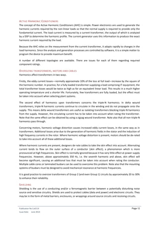 Publication No Cu0114
Issue Date: June 2014
Page 12
ACTIVE HARMONIC CONDITIONERS
The concept of the Active Harmonic Conditioners (AHC) is simple. Power electronics are used to generate the
harmonic currents required by the non-linear loads so that the normal supply is required to provide only the
fundamental current. The load current is measured by a current transformer, the output of which is analyzed
by a DSP to determine the harmonic profile. The current generator uses this information to produce the exact
harmonic current required by the load.
Because the AHC relies on the measurement from the current transformer, it adapts rapidly to changes in the
load harmonics. Since the analysis and generation processes are controlled by software, it is a simple matter to
program the device to provide maximum benefit.
A number of different topologies are available. There are issues for each of them regarding required
component ratings.
OVERSIZING TRANSFORMERS, MOTORS AND CABLES
Harmonics affect transformers in two ways.
Firstly, the eddy current losses—normally approximate 10% of the loss at full load—increase by the square of
the harmonic number. In practice, for a fully loaded transformer supplying a load comprising IT equipment, the
total transformer losses would be twice as high as for an equivalent linear load. This results in a much higher
operating temperature and a shorter life. Fortunately, few transformers are fully loaded, but the effect must
be taken into account when selecting plant systems.
The second effect of harmonics upon transformers concerns the triple-N harmonics. In delta wound
transformers, triple-N harmonic currents continue to circulate in the winding and do not propagate onto the
supply. This means delta wound transformers are useful as isolating transformers blocking triple-N harmonics
from the supply. However, the circulating current has to be taken into account when rating the transformer.
Note that the same effect can be obtained by using a zigzag wound transformer. Note also that all non-triple-N
harmonics pass through.
Concerning motors, harmonic voltage distortion causes increased eddy current losses, in the same way as in
transformers. Additional losses arise due to the generation of harmonic fields in the stator and the induction of
high frequency currents in the rotor. Where harmonic voltage distortion is present, motors should be de-rated
to take into account all of these additional losses.
Where harmonic currents are present, designers de-rate cables to take the skin effect into account. Alternating
current tends to flow on the outer surface of a conductor (skin effect), a phenomenon which is more
pronounced at high frequencies. Skin effect is normally ignored because it has very little effect at power supply
frequencies. However, above approximately 350 Hz, i.e. the seventh harmonic and above, skin effect will
become significant, causing an additional loss that must be taken into account when rating the conductor.
Multiple cable cores or laminated busbars can be used to overcome this problem. Note also that the mounting
systems of busbars must be designed to avoid mechanical resonance at harmonic frequencies.
It is good practice to oversize transformers of Group 2 (and even Group 1) circuits by approximately 20 to 30%
to enhance their reliability.
SHIELDING
Shielding is the use of a conducting and/or a ferromagnetic barrier between a potentially disturbing noise
source and sensitive circuitry. Shields are used to protect cables (data and power) and electronic circuits. They
may be in the form of metal barriers, enclosures, or wrappings around source circuits and receiving circuits.
 