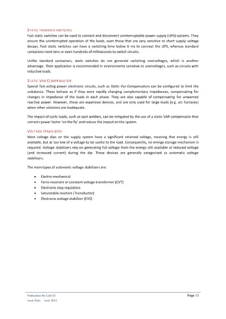Publication No Cu0114
Issue Date: June 2014
Page 13
STATIC TRANSFER SWITCHES
Fast static switches can be used to connect and disconnect uninterruptable power supply (UPS) systems. They
ensure the uninterrupted operation of the loads, even those that are very sensitive to short supply voltage
decays. Fast static switches can have a switching time below 6 ms to connect the UPS, whereas standard
contactors need tens or even hundreds of milliseconds to switch circuits.
Unlike standard contactors, static switches do not generate switching overvoltages, which is another
advantage. Their application is recommended in environments sensitive to overvoltages, such as circuits with
inductive loads.
STATIC VAR COMPENSATOR
Special fast-acting power electronic circuits, such as Static Var Compensators can be configured to limit the
unbalance. These behave as if they were rapidly changing complementary impedances, compensating for
changes in impedance of the loads in each phase. They are also capable of compensating for unwanted
reactive power. However, these are expensive devices, and are only used for large loads (e.g. arc furnaces)
when other solutions are inadequate.
The impact of cyclic loads, such as spot welders, can be mitigated by the use of a static VAR compensator that
corrects power factor ‘on the fly’ and reduce the impact on the system.
VOLTAGE STABILIZERS
Most voltage dips on the supply system have a significant retained voltage, meaning that energy is still
available, but at too low of a voltage to be useful to the load. Consequently, no energy storage mechanism is
required. Voltage stabilizers rely on generating full voltage from the energy still available at reduced voltage
(and increased current) during the dip. These devices are generally categorized as automatic voltage
stabilizers.
The main types of automatic voltage stabilizers are:
 Electro-mechanical
 Ferro-resonant or constant voltage transformer (CVT)
 Electronic step regulators
 Saturatable reactors (Transductor)
 Electronic voltage stabilizer (EVS)
 